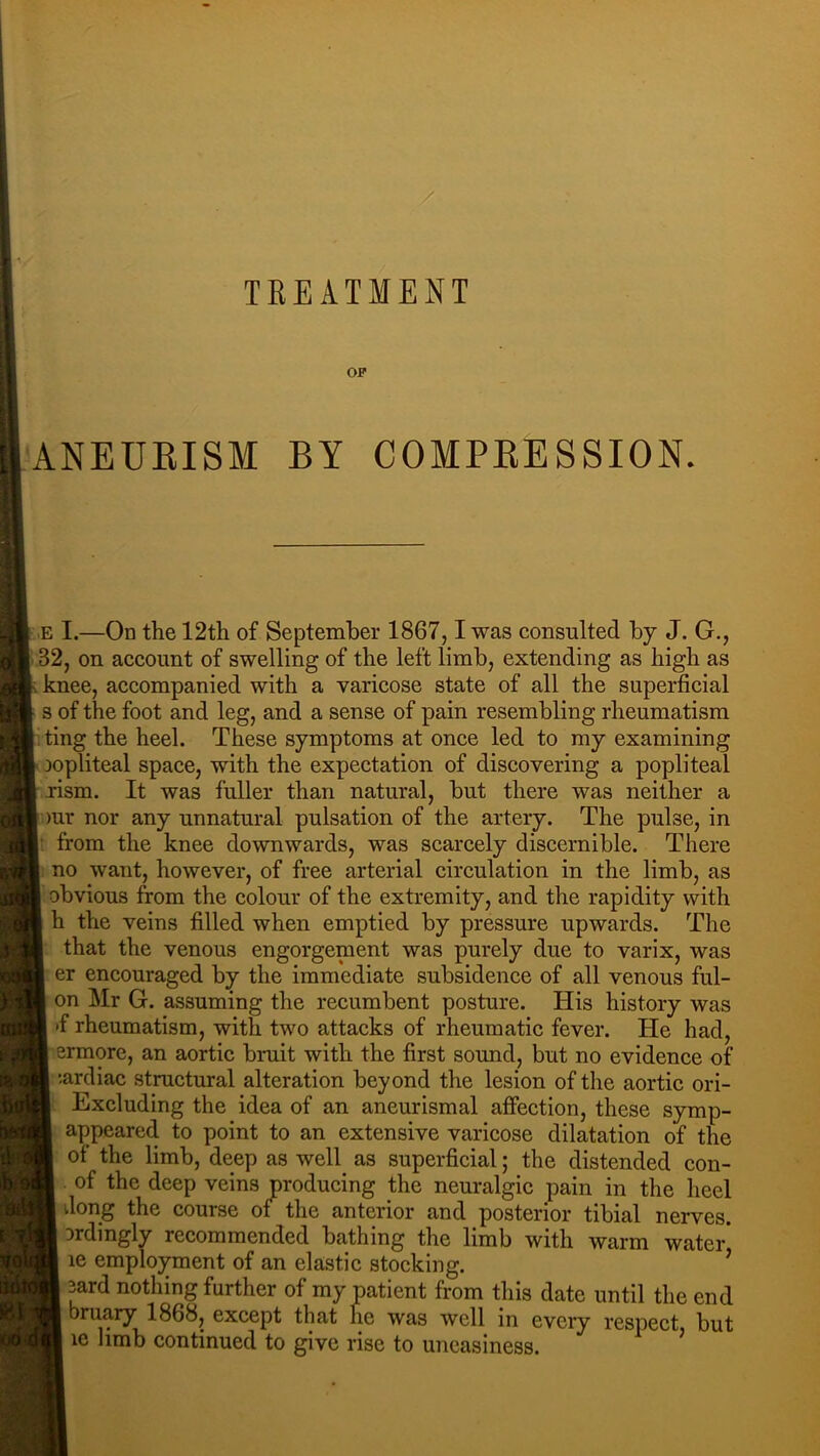 TREATMENT OF ANEUEISM BY COMPEESSION. ,.E I.—On the 12th of September 1867,1 was consulted by J. G., ..32, on account of swelling of the left limb, extending as high as knee, accompanied with a varicose state of all the superficial s of the foot and leg, and a sense of pain resembling rheumatism ; ting the heel. These symptoms at once led to my examining Aopliteal space, with the expectation of discovering a popliteal jrism. It was fiiller than natural, but there was neither a )ur nor any unnatural pulsation of the artery. The pulse, in from the knee downwards, was scarcely discernible. There no want, however, of free arterial circulation in the limb, as obvious from the colour of the extremity, and the rapidity with h the veins filled when emptied by pressure upwards. The that the venous engorgement was purely due to varix, was er encouraged by the immediate subsidence of all venous ful- on Mr G. assuming the recumbent posture. His history was •f rheumatism, with two attacks of rheumatic fever. He had, ermore, an aortic bruit with the first sound, but no evidence of lardiac structural alteration beyond the lesion of the aortic ori- ■, Excluding the idea of an aneurismal affection, these symp- appeared to point to an extensive varicose dilatation of the of the limb, deep as well as superficial; the distended con- of the deep veins producing the neuralgic pain in the heel dong the course of the anterior and posterior tibial nerves. Drdingly recommended bathing the limb with warm water' le employment of an elastic stocking. ’ 3ard nothing further of my patient from this date until the end bruary 1868, except that he was well in every respect but le limb continued to give rise to uneasiness. ’