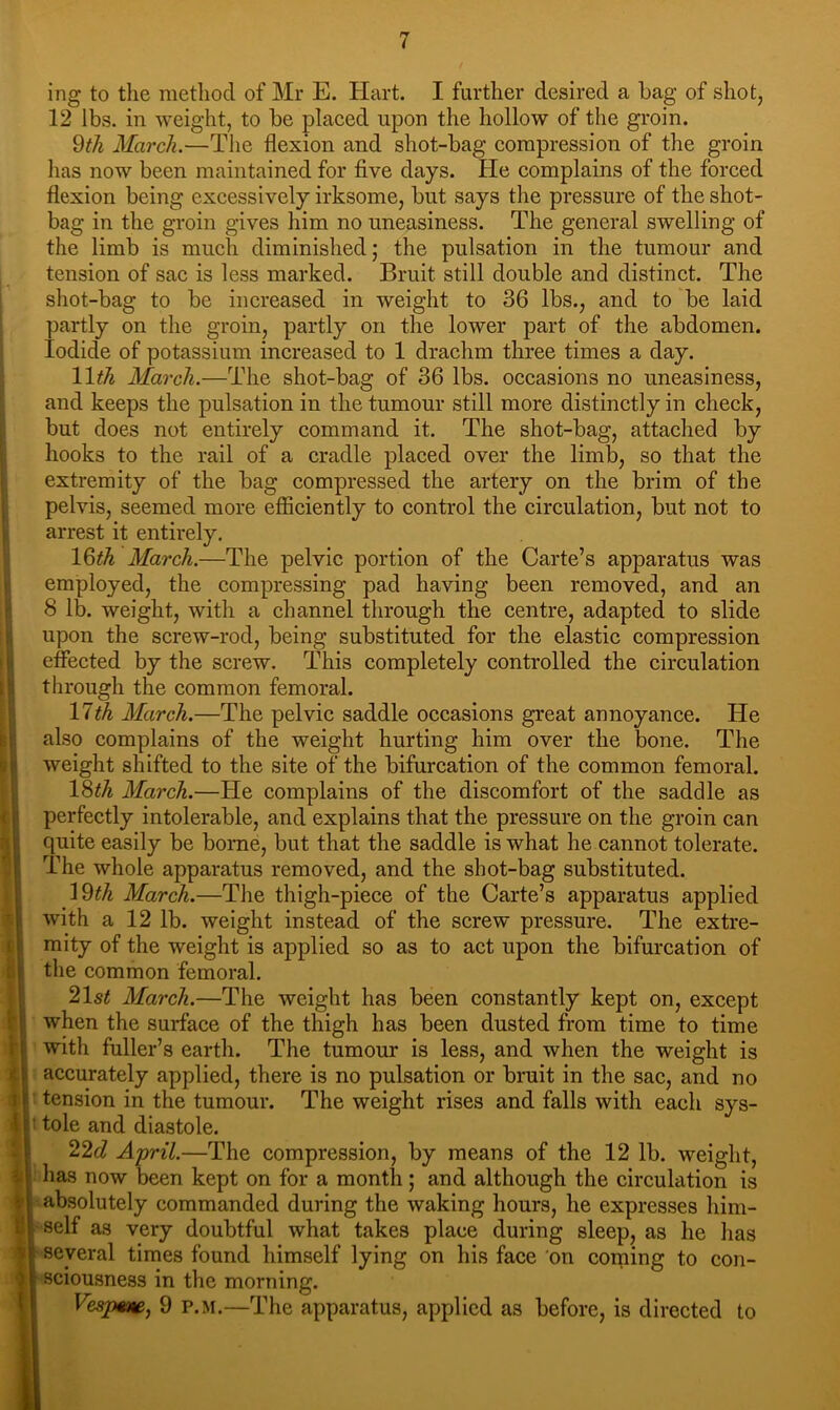 i; I ii 'i' 4 1 (i i 1 ing to the method of Mr E. Hart. I further desired a hag of shot, 12 lbs. in weight, to be placed upon the hollow of the groin. 9th March.—The flexion and shot-bag compression of the groin has now been maintained for five days. He complains of the forced flexion being excessively irksome, but says the pressure of the shot- bag in the groin gives him no uneasiness. The general swelling of the limb is much diminished; the pulsation in the tumour and tension of sac is less marked. Bruit still double and distinct. The shot-bag to be increased in weight to 36 lbs., and to be laid partly on the groin, partly on the lower part of the abdomen. Iodide of potassium increased to 1 drachm three times a day. 11th March.—The shot-bag of 36 lbs. occasions no uneasiness, and keeps the pulsation in the tumour still more distinctly in check, but does not entirely command it. The shot-bag, attached by hooks to the rail of a cradle placed over the limb, so that the extremity of the bag compressed the artery on the brim of the pelvis, seemed more efficiently to control the circulation, but not to arrest it entirely. 19th March.—The pelvic portion of the Carte’s apparatus was employed, the compressing pad having been removed, and an 8 lb. weight, with a channel through the centre, adapted to slide upon the screw-rod, being substituted for the elastic compression effected by the screw. This completely controlled the circulation through the common femoral. 11th March.—The pelvic saddle occasions great annoyance. He also complains of the weight hurting him over the bone. The weight shifted to the site of the bifurcation of the common femoral. 19th March.—He complains of the discomfort of the saddle as perfectly intolerable, and explains that the pressure on the groin can quite easily be borne, but that the saddle is what he cannot tolerate. The whole apparatus removed, and the shot-bag substituted. \9th March.—The thigh-piece of the Carte’s apparatus applied with a 12 lb. weight instead of the screw pressure. The extre- mity of the weight is applied so as to act upon the bifurcation of the common femoral. 21st March.—The weight has been constantly kept on, except when the surface of the thigh has been dusted from time to time with fuller’s earth. The tumour is less, and when the weight is accurately applied, there is no pulsation or bruit in the sac, and no tension in the tumour. The weight rises and falls with each sys- : tole and diastole. 22c? April.—The compression, by means of the 12 lb. weight, has now been kept on for a month; and although the circulation is absolutely commanded during the waking hours, he expresses him- self as very doubtful what takes place during sleep, as he has ' several times found himself lying on his face 'on coming to con- sciousness in the morning. Vesjme, 9 p.m.—The apparatus, applied as before, is directed to