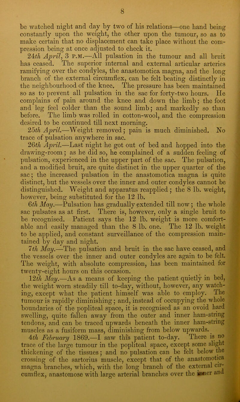 be watched night and day by two of his relations—one hand being constantly upon the weight, the other upon the tumour, so as to make certain that no displacement can take place without the com- pression being at once adjusted to check it. Aprilj 3 p.m.—All pulsation in the tumour and all bruit has ceased. The superior internal and external articular arteries ramifying over the condyles, the anastomotica magna, and the long branch of the external circumflex, can be felt beating distinctly in the neighbourhood of the knee. The pressure has been maintained so as to prevent all pulsation in the sac for forty-two hours. He complains of pain around the knee and down the limb; the foot and leg feel colder than the sound limb; and markedly so than before. The limb was rolled in cotton-wool, and tlie compression desired to be continued till next morning. 26th Aprit.—Weight removed; pain is much diminished. No trace of pulsation anywhere in sac. 2Qth April.—Last night he got out of bed and hopped into the drawing-room; as he did so, he complained of a sudden feeling of pulsation, experienced in the upper part of the sac. The pulsation, and a modified bruit, are quite distinct in the upper quarter of the sac; the increased pulsation in the anastomotica magna is quite distinct, but the vessels over the inner and outer condyles cannot be distinguished. Weight and apparatus reapplied ; the 8 lb. weight, however, being substituted for the 12 lb. QthMay.—Pulsation has gradually extended till now; the whole sac pulsates as at first. There is, however, only a single bruit to be recognised. Patient says the 12 lb. weight is more comfort- able and easily managed than the 8 lb. one. The 12 lb. weight to be applied, and constant surveillance of the compression main- tained by day and night. 1th May.—The pulsation and bruit in the sac have ceased, and the vessels over the inner and outer condyles are again to be felt. The weight, with absolute compression, has been maintained for twenty-eight hours on this occasion. 12th May.—As a means of keeping the patient quietly in bed, the weight worn steadily till to-day, without, however, any watch- ing, except what the patient himself was able to employ. The tumour is rapidly diminishing; and, instead of occupying the whole boundaries of the popliteal space, it is recognised as an ovoid hard swelling, quite fallen away from the outer and inner ham-string tendons, and can be traced upwards beneath the inner ham-string muscles as a fusiform mass, diminishing from below upwards. _ Ath February 1869.—I saw this patient to-day. There is no trace of the large tumour in the popliteal space, except some slight thickening of the tissues; and no pulsation can be felt below the of the anastomotica of the external cir- s over the inner and crossing of the sartorius muscle, except that magna branches, which, with the long branch cumflex, anastomose wfith large arterial brancln