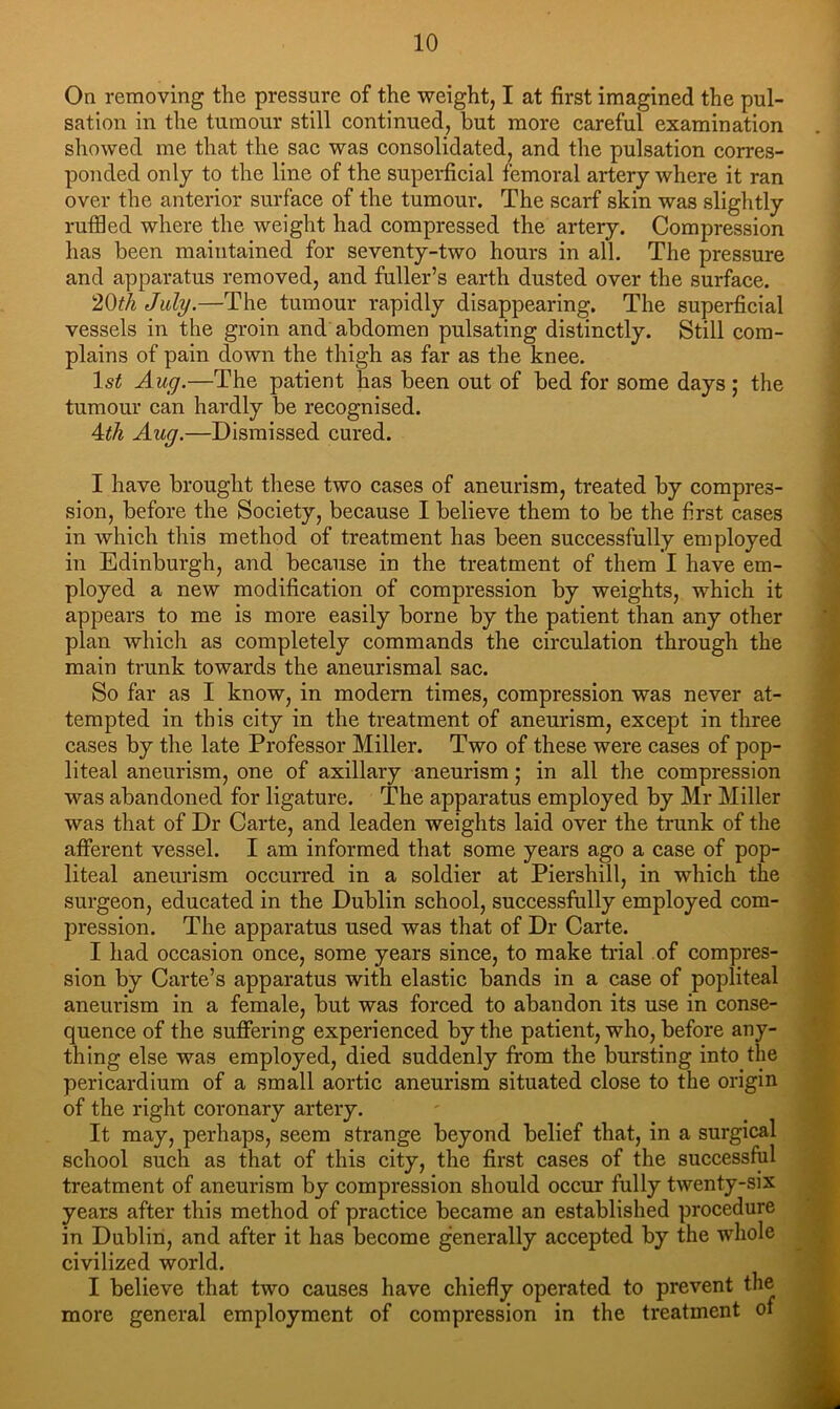 On removing the pressure of the weight, I at first imagined the pul- sation in the tumour still continued, but more careful examination showed me that the sac was consolidated, and the pulsation corres- ponded only to the line of the superficial femoral artery where it ran over the anterior surface of the tumour. The scarf skin was slightly ruffled where the weight had compressed the artery. Compression has been maintained for seventy-two hours in all. The pressure and apparatus removed, and fuller’s earth dusted over the surface. July.—The tumour rapidly disappearing. The superficial vessels in the groin and abdomen pulsating distinctly. Still com- plains of pain down the thigh as far as the knee. 1st Aug.—The patient has been out of bed for some days ; the tumour can hardly be recognised. Ath Aug.—Dismissed cured. I have brought these two cases of aneurism, treated by compres- sion, before the Society, because I believe them to be the first cases in which this method of treatment has been successfully employed in Edinburgh, and because in the treatment of them I have em- ployed a new modification of compression by weights, which it appears to me is more easily borne by the patient than any other plan whicli as completely commands the circulation through the main trunk towards the aneurismal sac. So far as I know, in modern times, compression was never at- tempted in this city in the treatment of aneurism, except in three cases by the late Professor Miller. Two of these were cases of pop- liteal aneurism, one of axillary aneurism; in all the compression was abandoned for ligature. The apparatus employed by Mr Miller was that of Dr Garte, and leaden weights laid over the trunk of the afierent vessel. I am informed that some years ago a case of pop- liteal aneurism occurred in a soldier at Piershill, in which the surgeon, educated in the Dublin school, successfully employed com- pression. The apparatus used was that of Dr Carte. I had occasion once, some years since, to make trial of compres- sion by Carte’s apparatus with elastic bands in a case of popliteal aneurism in a female, but was forced to abandon its use in conse- quence of the suffering experienced by the patient, who, before any- thing else was employed, died suddenly from the bursting into the pericardium of a small aortic aneurism situated close to the origin of the right coronary artery. It may, perhaps, seem strange beyond belief that, in a surgical school such as that of this city, the first cases of the successful treatment of aneurism by compression should occur fully twenty-six years after this method of practice became an established procedure in Dublin, and after it has become generally accepted by the whole civilized world. I believe that two causes have chiefly operated to prevent the more general employment of compression in the treatment oi