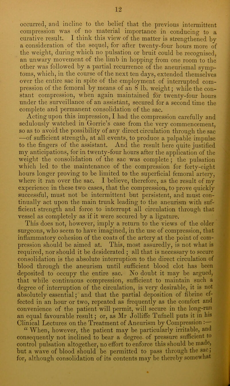 occuiTed, and incline to the belief that the previous intermittent compression was of no material importance in conducing to a curative result. I think this view of the matter is strengthened by a eonsideration of the sequel, for after twenty-four hours more of the weight, during whieh no pulsation or bruit could be recognised, an unwary movement of the limb in hopping from one room to the other was followed by a partial recurrence of the aneurismal symp- toms, which, in the course of the next ten days, extended themselves over the entire sac in spite of the employment of interrupted com- pression of the femoral by means of an 8 lb. weight; while the con- stant compression, when again maintained for twenty-four hours under the surveillance of an assistant, seeured for a second time the complete and permanent consolidation of the sac. Acting upon this impression, I had the compression carefully and sedulously watched in Gorrie’s case from the very commencement, so as to avoid the possibility of any direct circulation through the sac —of sufficient strength, at all events, to produce a palpable impulse to the fingers of the assistant. And the result here quite justified my anticipations, for in twenty-four hours after the application of the weight the consolidation of the sac was complete j the pulsation whieh led to the maintenance of the compression for forty-eight hours longer proving to be limited to the superficial femoral artery, where it ran over the sac. I believe, therefore, as the result of my experience in these two cases, that the compression, to prove quickly successful, must not be intermittent but persistent, and must con- tinually act upon the main trunk leading to the aneurism with suf- ficient strength and force to interrupt all cireulation through that vessel as completely as if it were secured by a ligature. This does not, however, imply a return to the views of the older surgeons, who seem to have imagined, in the use of compression, that inflammatory cohesion of the coats of the artery at the point of com- pression should be aimed at. This, most assuredly, is not what is required, nor should it be desiderated ; all that is necessary to secure consolidation is the absolute interruption to the direct circulation of blood through the aneurism until sufficient blood clot has been deposited to occupy the entire sac. No doubt it may be argued, that while continuous compression, sufficient to maintain such a degree of interruption of the circulation, is very desirable, it is not absolutely essential; and that the partial deposition of fibrine ef- fected in an hour or two, repeated as frequently as the comfort and convenience of the patient will permit, will secure in the long-nm an equal favourable result; or, as Mr Jolliffe Tufnell puts it in his Clinical Lectures on the Treatment of Aneurism by Compression :— “ When, however, the patient may be particularly irritable, and consequently not inclined to bear a degree of pressure sufficient to control pulsation altogether, no effort to enforce this should be made, but a wave of blood should be permitted to pass through the sac; for, although consolidation of its contents may be thereby somewhat