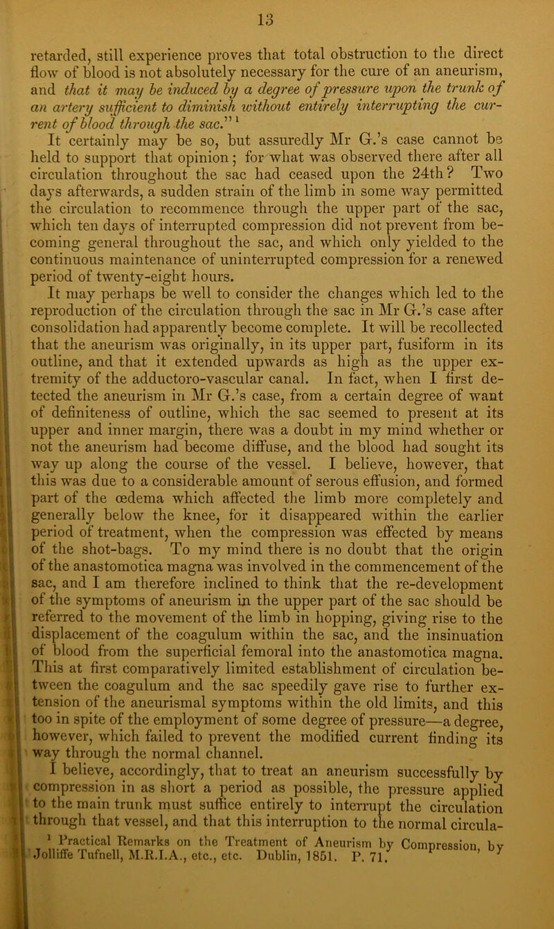 retarded, still experience proves that total obstruction to the direct flow of blood is not absolutely necessary for the cui’e of an aneurism, and that it may he induced hy a degree of pressure upon the trunk of an artery sufficient to diminish without entirely interrupting the cur- rent of Mood through the sac^ ‘ It certainly may be so, but assuredly Mr G.’s case cannot be lield to support that opinion; for what was observed there after all circulation throughout the sac had ceased upon the 24th? Two days afterwards, a sudden strain of the limb in some way permitted the circulation to recommence through the upper part of the sac, which ten days of interrupted compression did not prevent from be- coming general throughout the sac, and which only yielded to the continuous maintenance of uninterrupted compression for a renewed period of twenty-eight hours. It may perhaps be well to consider the changes which led to the reproduction of the circulation through the sac in Mr G.’s case after consolidation had apparently become complete. It will be recollected that the aneurism was originally, in its upper part, fusiform in its outline, and that it extended upwards as high as the upper ex- tremity of the adductoro-vascular canal. In fact, when I first de- tected the aneurism in Mr G.’s case, from a certain degree of want of definiteness of outline, which the sac seemed to present at its upper and inner margin, there was a doubt in my mind whether or not the aneurism had become diffuse, and the blood had sought its way up along the course of the vessel. I believe, however, that this was due to a considerable amount of serous effusion, and formed part of the oedema which affected the limb more completely and generally below the knee, for it disappeared within the earlier period of treatment, when the compression was effected by means of the shot-bags. To my mind there is no doubt that the origin of the anastomotica magna was involved in the commencement of the sac, and I am therefore inclined to think that the re-development of the symptoms of aneurism in the upper part of the sac should be referred to the movement of the limb in hopping, giving rise to the displacement of the coagulum within the sac, and the insinuation of blood from the superficial femoral into the anastomotica magna. This at first comparatively limited establishment of circulation be- tween the coagulum and the sac speedily gave rise to further ex- tension of the aneurismal symptoms within the old limits, and this too in spite of the employment of some degree of pressure—a degree, however, which failed to prevent the modified current finding its way through the normal channel. I believe, accordingly, that to treat an aneurism successfully by compression in as short a period as possible, the pressure applied • to the main trunk must suffice entirely to interrupt the circulation • through that vessel, and that this interruption to the normal circula- * Practical Remarks on the Treatment of Aneurism by Comnression bv .Tolliffe Tufnell, M.R.I.A., etc., etc. Dublin, 1851. P.71. P ession, oy