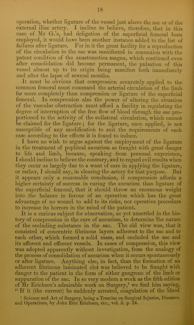 operation, whether ligature of the vessel just above the sac or of the external iliac artery. I incline to believe, therefore, that in this case of Mr G.’s, had deligation of the suj)erficial femoral been employed, it would have been another instance added to the list of failures after ligature. For in it the great facility for a reproduction of the circulation in the sac was manifested in connexion with the patent condition of the anastomotica magna, which continued even after consolidation did become permanent, the pulsation of this vessel almost up to its origin being manifest both immediately and after the lapse of several months. It must be obvious that compression accurately applied to the common femoral must command the arterial circulation of the limb far more completely than compression or ligature of the superficial femoral. In compression also the power of altering the situation of the vascular obstruction must afford a facility in regulating the degree of interruption of the free flow of blood through the sac pro- portioned to the activity of the collateral circulation, which cannot be claimed for the ligature; for the ligature, once applied, is not susceptible of any modification to suit the requirements of each case according to the effects it is found to induce. I have no wish to argue against the employment of the ligature in the treatment of popliteal anemdsm as fraught with great danger to life and limb, because, speaking from personal experience, I should incline to believe the contrary, and to regard evil results when they occur as largely due to a want of care in applying the ligature, or rather, I should say, in clearing the artery for that purpose. But it appears only a reasonable conclusion, if compression aftbrds a higher certainty of success in curing the aneurism than ligature of the superficial femoral, that it should throw an enormous weight into the balance in favour of an operation which has the great advantage of no wound to add to its risks, nor operative procedure to increase its horrors in the mind of the patient. It is a curious subject for observation, as yet unsettled in the his- tory of compression in the cure of aneurism, to determine the nature of the occluding substance in the sac. The old view was, that it consisted of concentric fibrinous layers adherent to the sac and to each other, which formed a solid mass, and occluded the sac and its afferent and efferent vessels. In cases of compression, this view was adopted apparently without investigation, from the analogy of the process of consolidation of aneurism when it occurs spontaneously or after ligature. Anything else, in fact, than the formation of an adherent fibrinous laminated clot was believed to be frauglit with danger to the patient in the form of either gangrene of the limb or suppuration of the sac. In so very modern a work as the fifth edition of Mr Erichsen’s admirable work on Surgery,^ we find him saying, “If it (the current) be suddenly arrested, coagulation of the blood ’ Science and Art of Surgery, being a Treatise on Surgical Injuries, Diseases, and Operations, by John Eric Erichsen, etc., vol. ii. p. 24.