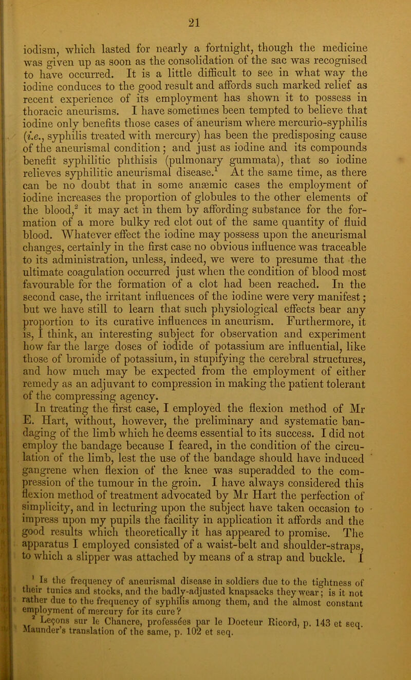 I i i i l- I t I I i. I i i I >'! i<' ) was given up as soon as the consolidation of the sac was recognised to have occurred. It is a little difficult to see in what way the iodine conduces to the good result and affords such marked relief as recent experience of its employment has shown it to possess in thoracic aneurisms. I have sometimes been tempted to believe that iodine only benefits those cases of aneurism where mercurio-syphilis (t.e., syphilis treated with mercury) has been the predisposing cause of the aneurismal condition; and just as iodine and its compounds benefit syphilitic phthisis (pulmonary gummata), that so iodine relieves syphilitic aneurismal disease.^ At the same time, as there can be no doubt that in some anaemic cases the employment of iodine increases the proportion of globules to the other elements of the blood,^ it may act in them by affording substance for the for- mation of a more bulky red clot out of the same quantity of fluid blood. Whatever effect the iodine may possess upon the aneurismal clianges, certainly in the first case no obvious influence was traceable to its administration, unless, indeed, we were to presume that the ultimate coagulation occurred just when the condition of blood most favourable for the formation of a clot had been reached. In the second case, the irritant influences of the iodine were very manifest; but we have still to learn that such physiological effects bear any proportion to its curative influences in aneurism. Furthermore, it is, I think, an interesting subject for observation and experiment how far the large doses of iodide of potassium are influential, like those of bromide of potassium, in stupifying the cerebral structures, and how much may be expected from the employment of either remedy as an adjuvant to compression in making the patient tolerant of the compressing agency. In treating the first case, I employed the flexion method of Mr E. Hart, without, however, the preliminary and systematic ban- daging of the limb which he deems essential to its success. I did not employ the bandage because I feared, in the condition of the circu- lation of the limb, lest the use of the bandage should have induced gangrene when flexion of the knee was superadded to the com- pression of the tumour in the groin. I have always considered tliis flexion method of treatment advocated by Mr Hart the perfection of simplicity, and in lecturing upon the subject have taken occasion to impress upon my pupils the facility in application it affords and the good results which theoretically it has appeared to promise. Tlie apparatus I employed consisted of a waist-belt and shoulder-straps, to which a slipper was attached by means of a strap and buckle. I ' Is tlie frequency of aneurismal disease in soldiers due to the tightness of their tunics and stocks, and the badly-adjusted knapsacks they wear; is it not rather due to the frequency of syphilis among them, and the almost constant employment of mercury for its cure? * Leijons sur le Chancre, professdes par le Docteur Ricord, p. 143 et seq. Maunder’s translation of the same, p. 102 et seq.