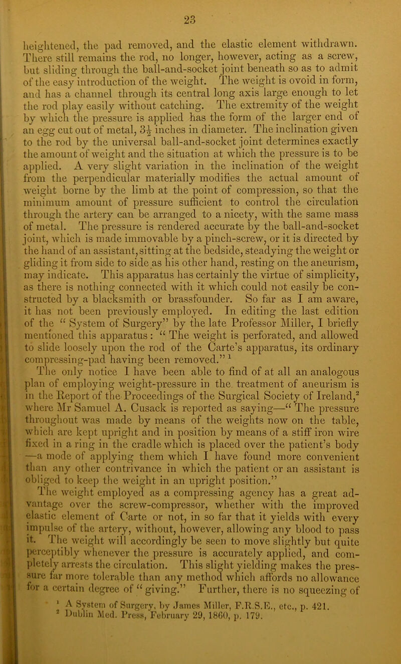 heightened, the pad removed, and the elastic element withdrawn. There still remains the rod, no longer, however, acting as a screw, but sliding through the ball-and-socket joint beneath so as to admit of the easy introduction of the weight. The weight is ovoid in form, and has a channel through its central long axis large enough to let the rod play easily without catching. The extremity of the weight by which the pressure is applied has the form of the larger end of an egg cut out of metal, 3^ inches in diameter. The inclination given to the rod by the universal ball-and-socket joint determines exactly the amount of weight and the situation at which the pressure is to be applied. A very slight variation in the inclination of the weight from the perpendicular materially modifies the actual amount of weight borne by the limb at the point of compression, so that the minimum amount of pressure sufficient to control the circulation through the artery can be arranged to a nicety, with the same mass of metal. The pressure is rendered accurate by the ball-and-socket joint, which is made immovable by a pinch-screw, or it is directed by the hand of an assistant, sitting at the bedside, steadying the weight or gliding it from side to side as his other hand, resting on the aneurism, may indicate. This apparatus has certainly the virtue of simplicity, as there is nothing eonnected with it which could not easily be con- structed by a blacksmith or brassfounder. So far as I am aware, it has not been previously employed. In editing the last edition of the “ System of Surgery” by the late Professor Miller, I briefly mentioned this apparatus: “ The weight is perforated, and allowed to slide loosely upon the rod of the Carte’s apparatus, its ordinary compressing-pad having been removed.” ^ The only notice I have been able to find of at all an analogous plan of employing weight-pressure in the treatment of aneurism is in the Report of the Proceedings of the Surgical Society of Ireland,^ where Mr Samuel A. Cusack is reported as saying—“ The pressure throughout was made by means of the weights now on the table, which are kept upright and in position by means of a stiff iron wire fixed in a ring in the cradle which is placed over the patient’s body —a mode of applying them which I have found more convenient than any other contrivance in which the patient or an assistant is obliged to keep the weight in an upright position.” The weight employed as a compressing agency has a great ad- vantage over the screw-compressor, whether with the improved elastic element of Carte or not, in so far that it yields with every impulse of the artery, without, however, allowing any blood to pass it. The weight will accordingly be seen to move slightly but quite perce])tibly whenever the pressure is accurately applied, and com- ])letely arrests the circulation. This slight yielding makes the pres- sure far more tolerable than any method which affords no allowance for a certain degree of “ giving.” Further, there is no squeezing of ' A System of Surgery, l>y .James Miller, F.R.S.E., etc., p. 421. * lJublin Med. Press, February 29, 18G0, p. 179.