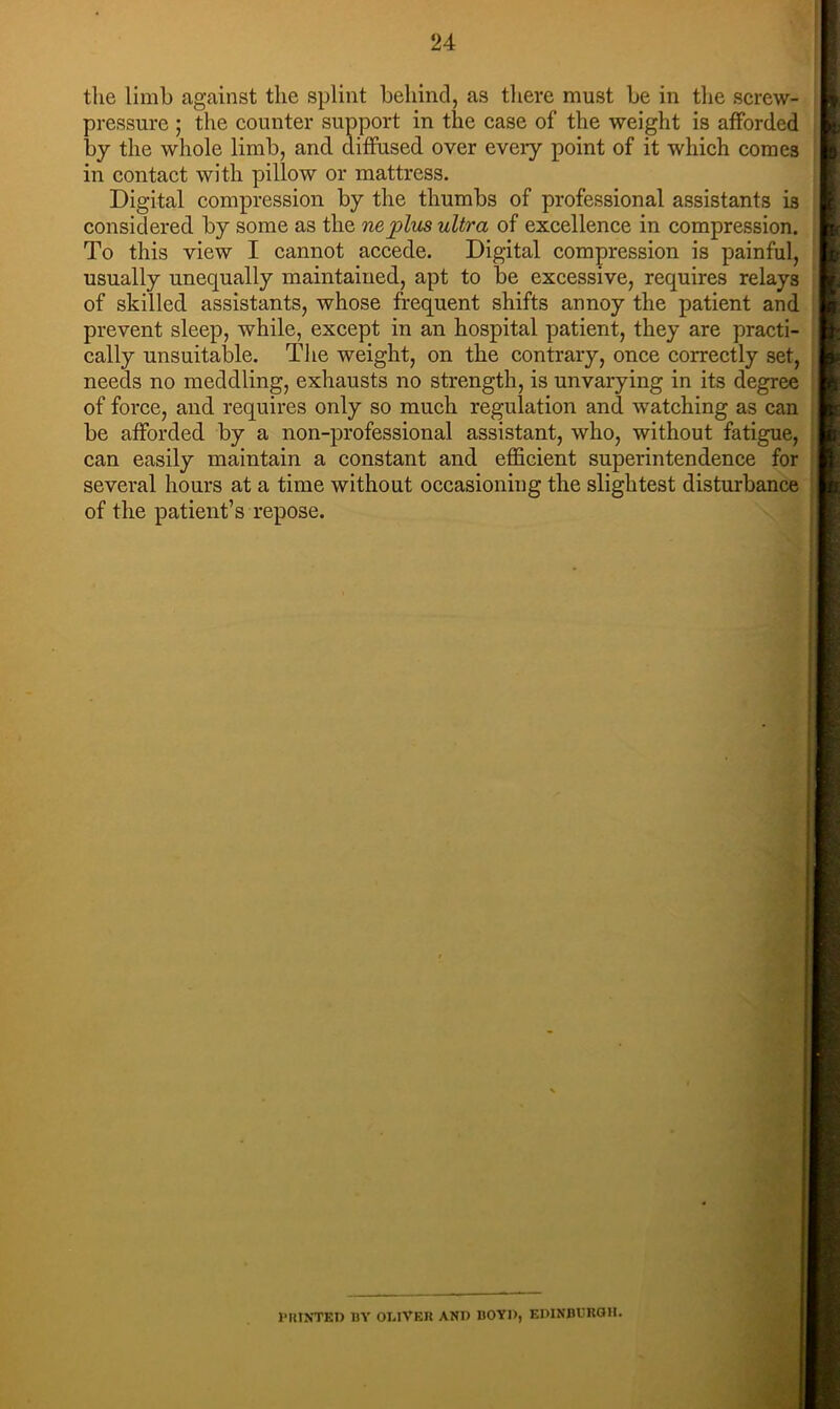 the limb against the splint behind, as there must be in the screw- pressure ; the counter support in the case of the weight is afforded by the whole limb, and diffused over every point of it which comes in contact with pillow or mattress. Digital compression by the thumbs of professional assistants is considered by some as the ne^lus ultra of excellence in compression. To this view I cannot accede. Digital compression is painful, usually unequally maintained, apt to be excessive, requires relays of skilled assistants, whose frequent shifts annoy the patient and prevent sleep, while, except in an hospital patient, they are practi- cally unsuitalDle. The weight, on the contrary, once correctly set, needs no meddling, exhausts no strength, is unvarying in its degree of force, and requires only so much regulation and watching as can be afforded by a non-professional assistant, who, without fatigue, can easily maintain a constant and efficient superintendence for several hours at a time without occasioning the slightest disturbance of the patient’s repose. 1 HUNTED BY OI.lVEU AND BOYD, EDINB13RQH.