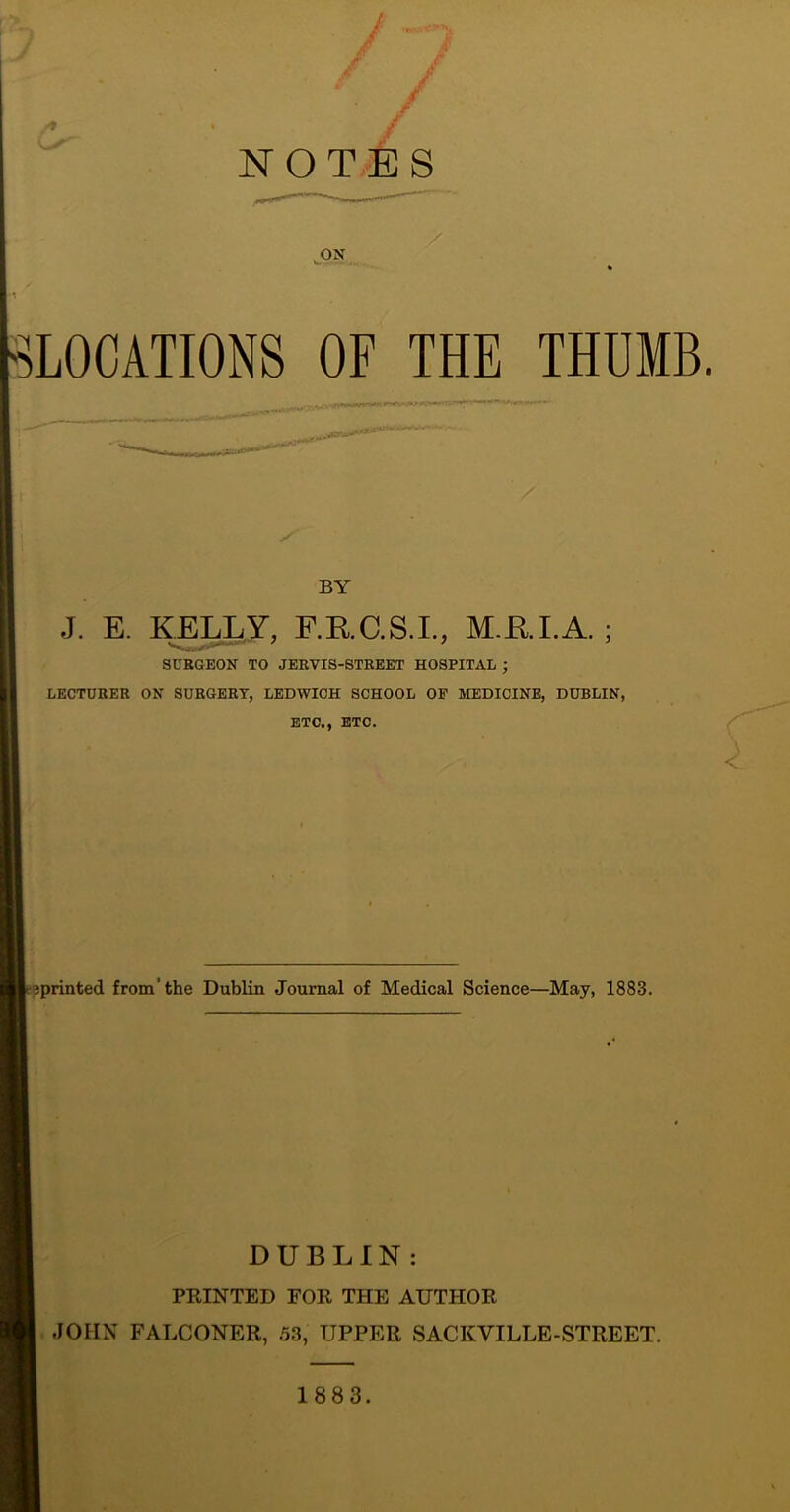 / NOTES ON ^LOCATIONS OF THE THUMB. ✓ BY J. E. KELLY, F.RC.S.L, M.RI.A. ; SUBGEON TO JERVIS-8TREET HOSPITAL ; LECTURER ON SURGERY, LEDWICH SCHOOL OF MEDICINE, DUBLIN, ETC., ETC. r sprinted from'the Dublin Journal of Medical Science—May, 1883. DUBLIN: PRINTED FOR THE AUTHOR I. JOHN FALCONER, 53, UPPER SACKVILLE-STREET. 1883.