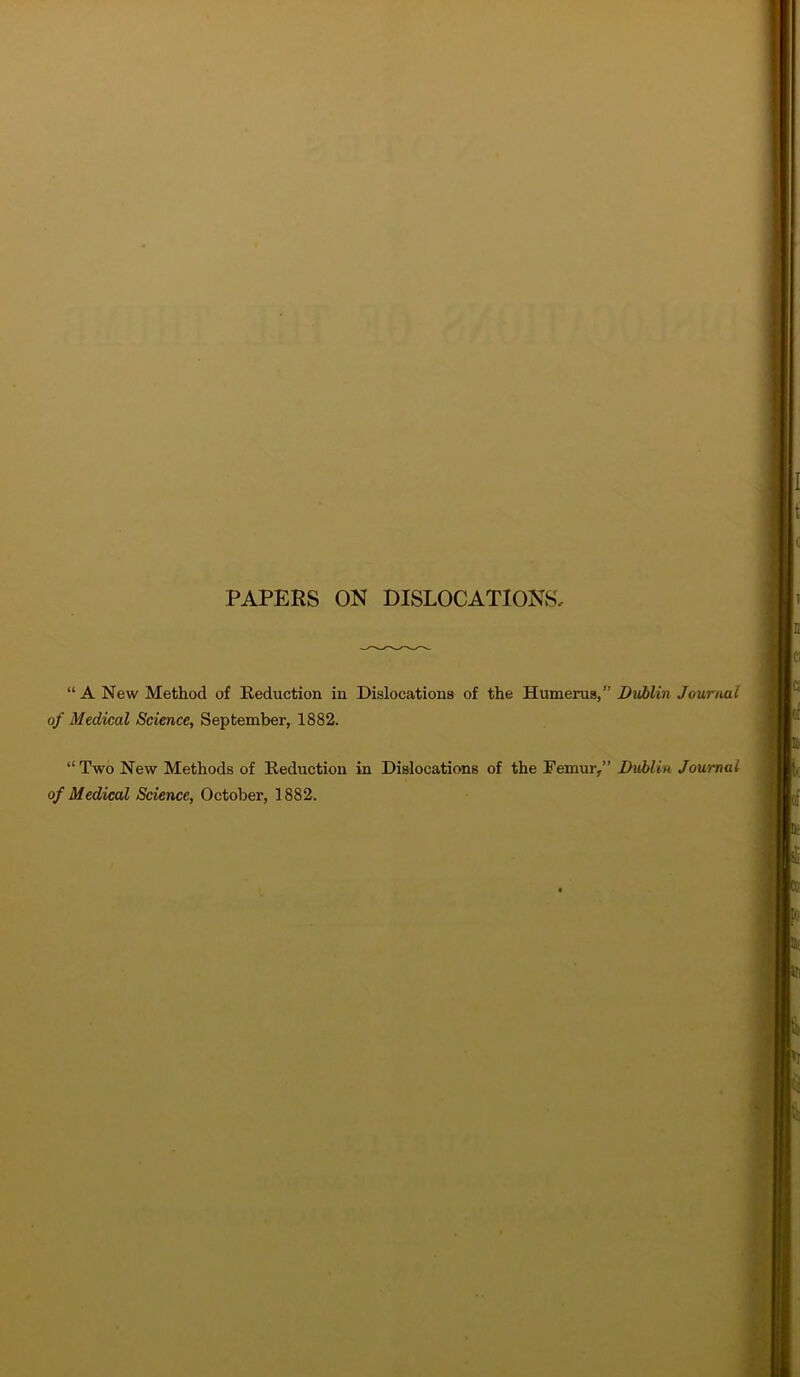 PAPERS ON DISLOCATIONS “A New Method of Reduction in Dislocations of the Humerus/’ Dublin Journal of Medical Science, September, 1882. “Two New Methods of Reduction in Dislocations of the Femur,” Dublin Journal of Medical Science, October, 1882.