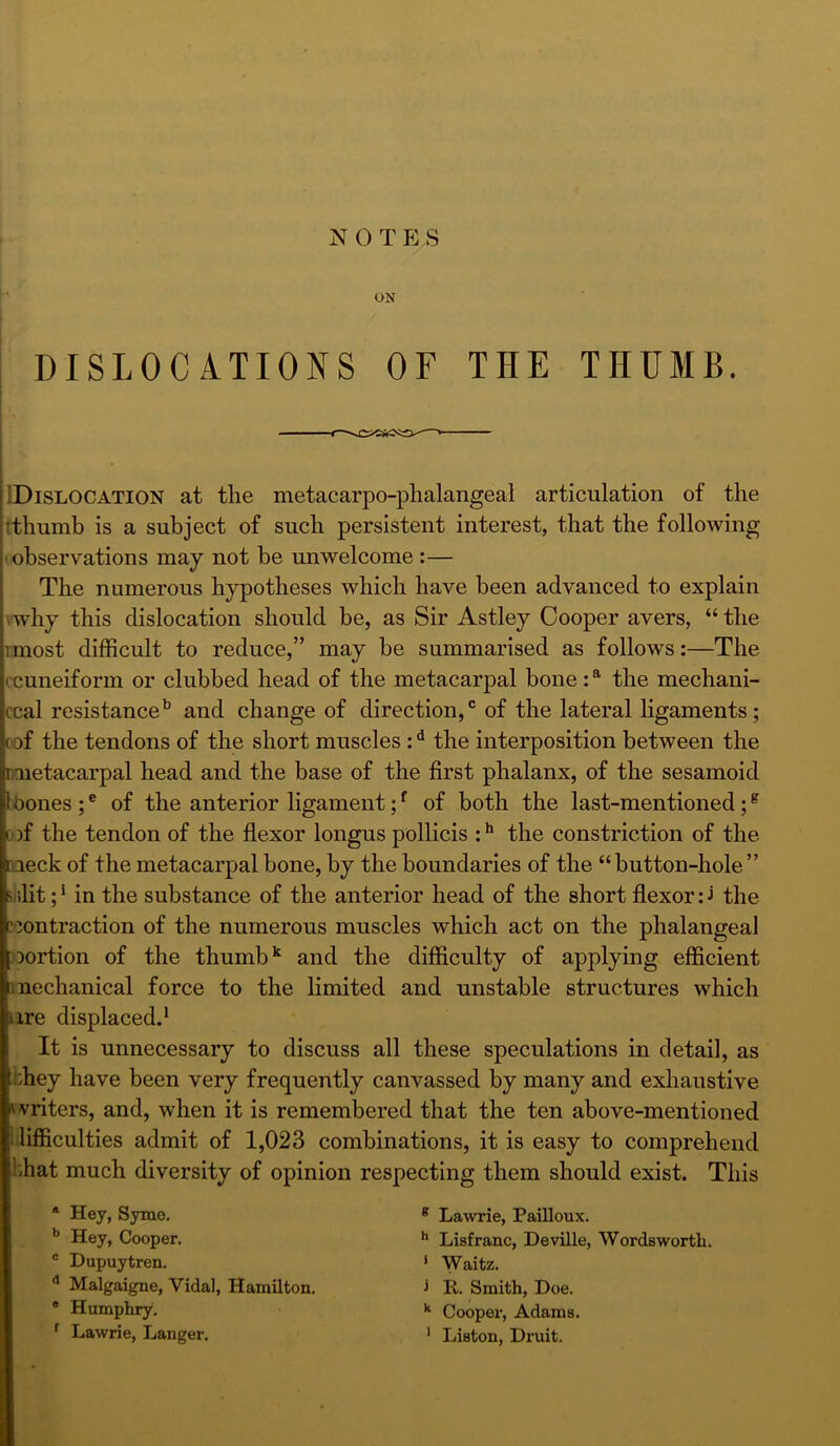 N 0 T p; s ON DISLOCATIONS OF THE THUMB. IDislocation at the metacarpo-phalangeal articulation of the tthumb is a subject of such persistent interest, that the following I observations may not be unwelcome :— The numerous hypotheses which have been advanced to explain vwhy this dislocation should be, as Sir Astley Cooper avers, “ the imost difficult to reduce,” may be summarised as follows:—The (cuneiform or clubbed head of the metacarpal bone: the mechani- ccal resistance*’ and change of direction,° of the lateral ligaments; oof the tendons of the short muscles: ^ the interposition between the rmetacarpal head and the base of the first phalanx, of the sesamoid Ihones ; ® of the anterior ligament; ^ of both the last-mentioned; ^ D)f the tendon of the flexor longus pollicis :** the constriction of the naeck of the metacarpal bone, by the boundaries of the “ button-hole ” s ilit;* in the substance of the anterior head of the short flexor the non traction of the numerous muscles which act on the phalangeal nortion of the thumb and the difficulty of applying efficient mechanical force to the limited and unstable structures which ure displaced.* It is unnecessary to discuss all these speculations in detail, as they have been very frequently canvassed by many and exhaustive 'vriters, and, when it is remembered that the ten above-mentioned i lifficulties admit of 1,023 combinations, it is easy to comprehend 1-hat much diversity of opinion respecting them should exist. This * Hey, Syme. * Lawrie, PaiUoux. Hey, Cooper. ^ Liafranc, Deville, Wordsworth. ' Dupuytren. ' Waitz. * Malgaigne, Vidal, Hamilton. i R. Smith, Doe. * Humphry. Cooper, Adams. ’ Lawrie, Langer. * Liston, Druit.