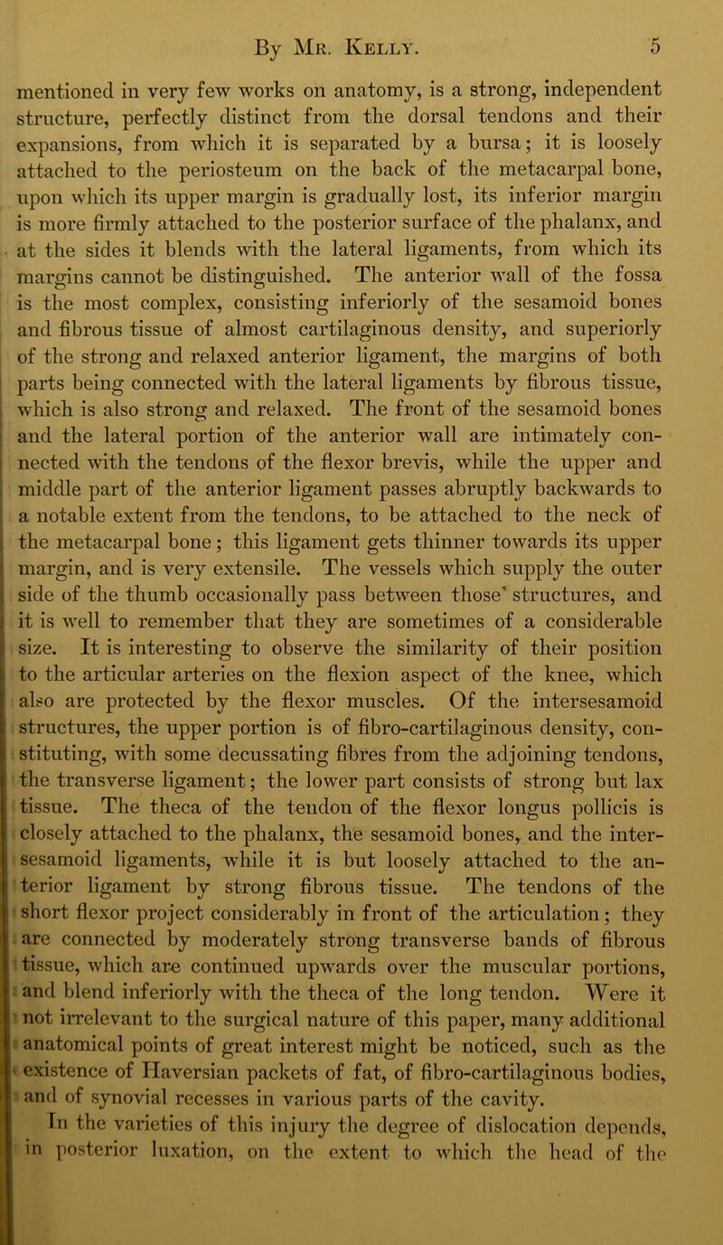 mentioned in very few works on anatomy, is a strong, independent structure, perfectly distinct from the dorsal tendons and their expansions, from which it is separated by a bursa; it is loosely attached to the periosteum on the back of the metacarpal bone, upon which its upper margin is gradually lost, its inferior margin is more firmly attached to the posterior surface of the phalanx, and at the sides it blends with the lateral ligaments, from which its margins cannot be distinguished. The anterior wall of the fossa is the most complex, consisting interiorly of the sesamoid bones and fibrous tissue of almost cartilaginous density, and superiorly of the strong and relaxed anterior ligament, the margins of both parts being connected with the lateral ligaments by fibrous tissue, which is also strong and relaxed. The front of the sesamoid bones and the lateral portion of the anterior wall are intimately con- nected with the tendons of the flexor brevis, while the upper and middle part of the anterior ligament passes abruptly backwards to a notable extent from the tendons, to be attached to the neck of the metacarpal bone; this ligament gets thinner towards its upper margin, and is very extensile. The vessels which supply the outer side of the thumb occasionally pass between those’ structures, and it is well to remember that they are sometimes of a considerable size. It is interesting to observe the similarity of their position to the articular arteries on the flexion aspect of the knee, which also are protected by the flexor muscles. Of the intersesamoid structures, the upper portion is of fibro-cartilaginous density, con- stituting, with some decussating fibres from the adjoining tendons, the transverse ligament; the lower part consists of strong but lax tissue. The theca of the tendon of the flexor longus pollicis is closely attached to the phalanx, the sesamoid bones, and the inter- sesamoid ligaments, while it is but loosely attached to the an- terior ligament by strong fibrous tissue. The tendons of the ' short flexor project considerably in front of the articulation ; they : are connected by moderately strong transverse bands of fibrous 1 tissue, which are continued upwards over the muscular portions, : and blend interiorly with the theca of the long tendon. Were it J not irrelevant to the surgical nature of this paper, many additional ! anatomical points of great interest might be noticed, such as tlie « existence of Haversian packets of fat, of fibro-cartilaginous bodies, :< and of synovial recesses in various parts of the cavity. In the varieties of this injury the degree of dislocation depends, in posterior luxation, on the extent to which the head of tlie