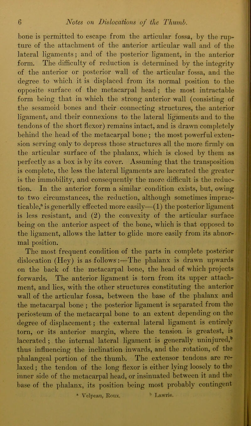 bone is permitted to escape from the articular fossa, by the rup- ture of the attachment of the anterior articular wall and of the lateral ligaments; and of the posterior ligament, in the anterior form. The difficulty of reduction is determined by the integrity of the anterior or posterior wall of the articular fossa, and the degree to which it is displaced from its normal position to the opposite sui'face of the metacarpal head; the most intractable form being that in which the strong anterior wall (consisting of the sesamoid bones and their connecting structures, the anterior ligament, and their connexions to the lateral ligaments and to the tendons of the short flexor) remains intact, and is drawn completely behind the head of the metacarpal bone; the most powerful exten- sion serving only to depress those structures all the more flrmly on the articular surface of the phalanx, which is closed by them as perfectly as a box is by its cover. Assuming that the transposition is complete, the less the lateral ligaments are lacerated the gi’eater is the immobility, and consequently the more difficult is the reduc- tion. In the anterior form a similar condition exists, but, owing to two circumstances, the reduction, although sometimes imprac- ticable,is generhlly effected more easily—(1) the posterior ligament is less resistant, and (2) the convexity of the articular surface being on the anterior aspect of the bone, which is that opposed to the ligament, allows the latter to glide more easily from its abnor- mal position. The most frequent condition of the parts in complete posterior dislocation (Hey) is as follows:—The phalanx is drawn upwards on the back of the metacarpal bone, the head of which projects forwards. The anterior ligament is torn from its upper attach- ment, and lies, with the other structures constituting the anterior wall of the articular fossa, between the base of the phalanx and the metacarpal bone ; the posterior ligament is separated from the periosteum of the metacarpal bone to an extent depending on the degree of displacement; the external lateral ligament is entirely torn, or its anterior margin, where the tension is greatest, is lacerated; the internal lateral ligament is generally uninjured,*’ thus influencing the inclination inwards, and the rotation, of the phalangeal portion of the thumb. The extensor tendons are re- laxed ; the tendon of the long flexor is either lying loosely to the inner side of the metacarpal head, or insinuated between it and the base of the phalanx, its position being most probably contingent  Velpean, Eonx. I/Rwrie.