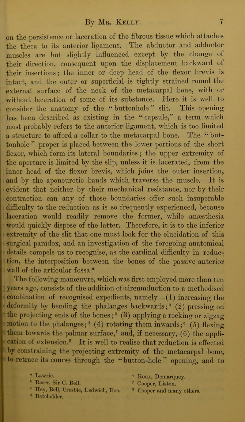 on the persistence or laceration of the fibrous tissue which attaches the theca to its anterior ligament. The abductor and adductor muscles are but slightly influenced except by the change of their direction, consequent upon the displacement backward of their insertions; the inner or deep head of the flexor brevis is intact, and the outer or superficial is tightly strained round the external surface of the neck of the metacarpal bone, with or without laceration of some of its substance. Here it is well to consider the anatomy of the “ buttonhole ” slit. This opening has been described as existing in the “ capsule,” a term which most probably refers to the anterior ligament, which is too limited a structure to afford a collar to the metacarpal bone. The “ but- tonhole ” proper is placed between the lower portions of the short i flexor, which form its lateral boundaries; the upper extremity of ; the aperture is limited by the slip, unless it is lacerated, from the ; inner head of the flexor brevis, which joins the outer insertion, ; and by the aponeurotic bands which traverse the muscle. It is j evident that neither by their mechanical resistance, nor by their j contraction can any of those boundaries offer such insuperable i difficulty to the reduction as is so frequently experienced, because i laceration would readily remove the former, while anaesthesia I would quickly dispose of the latter. Therefore, it is to the inferior extremity of the slit that one must look for the elucidation of this surgical paradox, and an investigation of the foregoing anatomical details compels us to recognise, as the cardinal difficulty in reduc- tion, the interposition between the bones of the passive anterior wall of the articular fossa.®' The following manoeuvre, which was first employed more than ten years ago, consists of the addition of circumduction to a methodised combination of recognised expedients, namely—(1) increasing the • deformity by bending the phalanges backwards;*^ (2) pressing on • the projecting ends of the bones (3) applying a rocking or zigzag ’ motion to the phalanges; ^ (4) rotating them inwards; ® (5) flexing t them towards the palmar surface,* and, if necessary, (6) the appli- ' cation of extension.® It is well to realise that reduction is effected i by constraining the projecting extremity of the metacarpal bone, ’ to retrace its course through the “ button-hole ” opening, and to ' Lawrie. ® Roux, Demarquey. ^ Cooper, Liston. ' Cooper and many others. ’’ Roser, Sir C. Bell. Hey, Bell, Crosbie, Ledwicli, Doe. '* Batchelder.