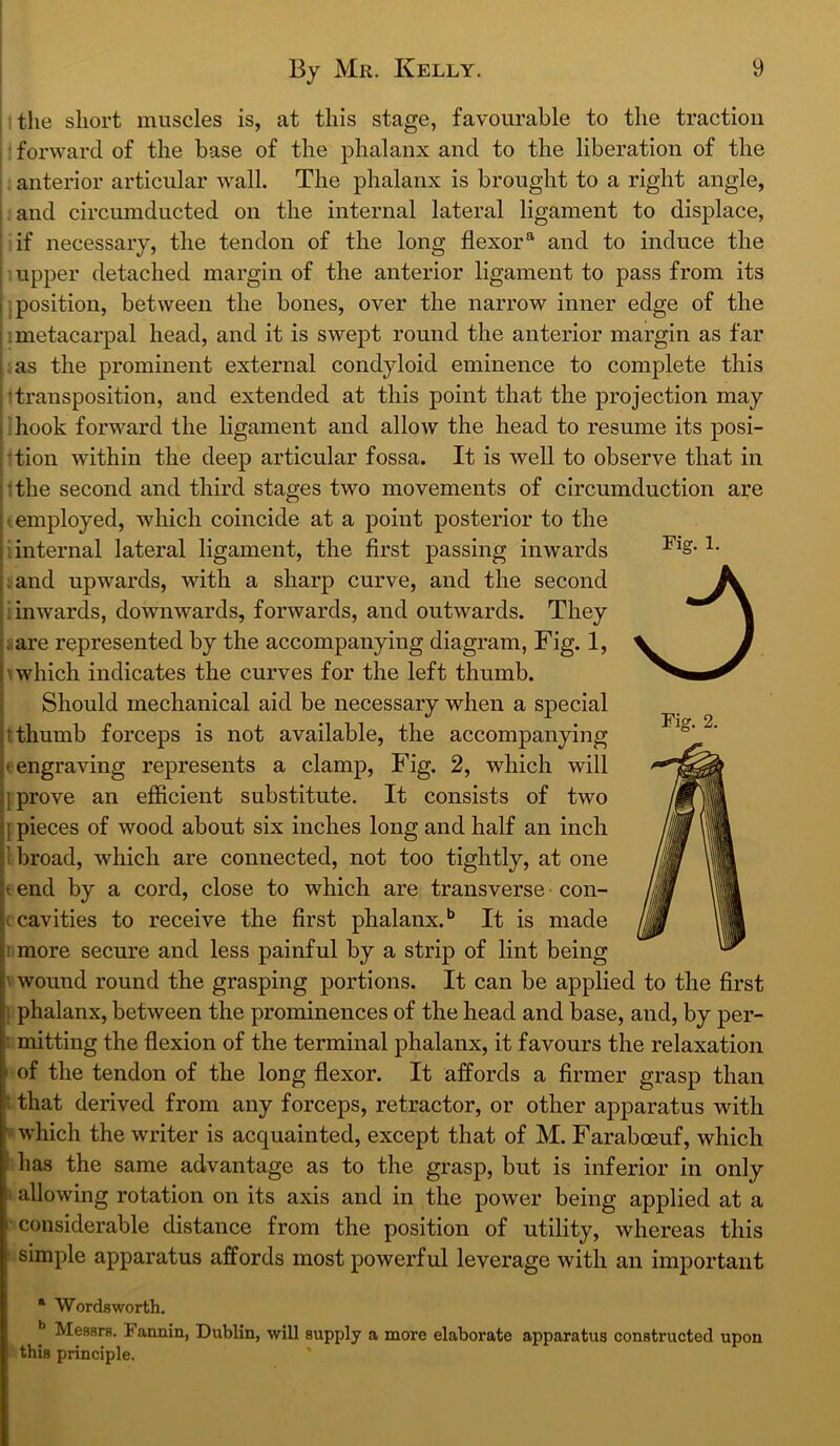 the short muscles is, at this stage, favourable to the traction 'forward of the base of the phalanx and to the liberation of the anterior articular wall. The phalanx is brought to a right angle, i and circumducted on the internal lateral ligament to displace, ’ if necessary, the tendon of the long flexor® and to induce the ; upper detached margin of the anterior ligament to pass from its I i position, between the bones, over the narrow inner edge of the ! I metacarpal head, and it is swept round the anterior margin as far I as the prominent external condyloid eminence to complete this ;!transposition, and extended at this point that the projection may ! i hook forward the ligament and allow the head to resume its posi- rtion within the deep articular fossa. It is well to observe that in i;the second and third stages two movements of circumduction are (.employed, which coincide at a point posterior to the i internal lateral ligament, the first passing inwards ;and upwards, with a sharp curve, and the second i inwards, downwards, forwards, and outwards. They I are represented by the accompanying diagram. Fig. 1, \ which indicates the curves for the left thumb. Should mechanical aid be necessary when a special t thumb forceps is not available, the accompanying t engraving represents a clamp. Fig. 2, which will ] prove an efficient substitute. It consists of two {pieces of wood about six inches long and half an inch 1 broad, which are connected, not too tightly, at one e end by a cord, close to which are transverse con- (cavities to receive the first phalanx. * ** It is made 1 more secure and less painful by a strip of lint being V wound round the grasping portions. It can be applied to the first i phalanx, between the prominences of the head and base, and, by per- : mitting the flexion of the terminal phalanx, it favours the relaxation ' of the tendon of the long flexor. It affords a firmer grasp than i that derived from any forceps, retractor, or other apparatus with V’ which the writer is acquainted, except that of M. Faraboeuf, which has the same advantage as to the grasp, but is inferior in only I allowing rotation on its axis and in the power being applied at a considerable distance from the position of utility, whereas this simple apparatus affords most powerful leverage with an important * Wordsworth. I Messrs. Fannin, Dublin, will supply a more elaborate apparatus constructed upon this principle.