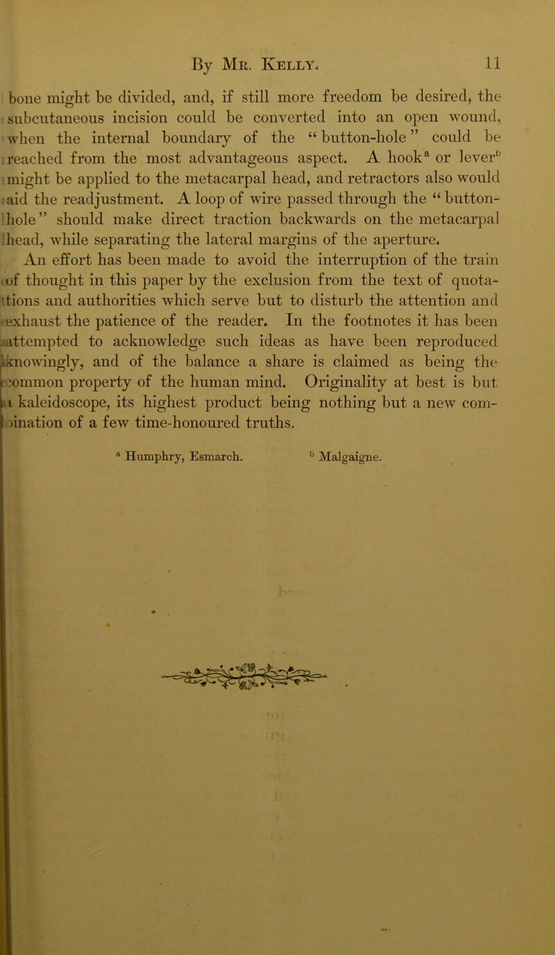 bone might be divided, and, if still more freedom be desired, the subcutaneous incision could be converted into an open wound, when the internal boundary of the “ button-hole ” could be I reached from the most advantageous aspect. A hook‘d or lever^ might be applied to the metacarpal head, and retractors also would aid the readjustment. A loop of wire passed through the “ button- hole” should make direct traction backwards on the metacarpal ‘head, while separating the lateral margins of the aperture. An effort has been made to avoid the interruption of the train I of thought in this paper by the exclusion from the text of quota- ttions and authorities which serve but to disturb the attention and eexhaust the patience of the reader. In the footnotes it has been aattempted to acknowledge such ideas as have been reproduced kknowingly, and of the balance a share is claimed as being the i'3ommon property of the human mind. Originality at best is but ii kaleidoscope, its highest product being nothing but a new com- oination of a few time-honoured truths. “ Humphry, Esmarch. Malgaigne.
