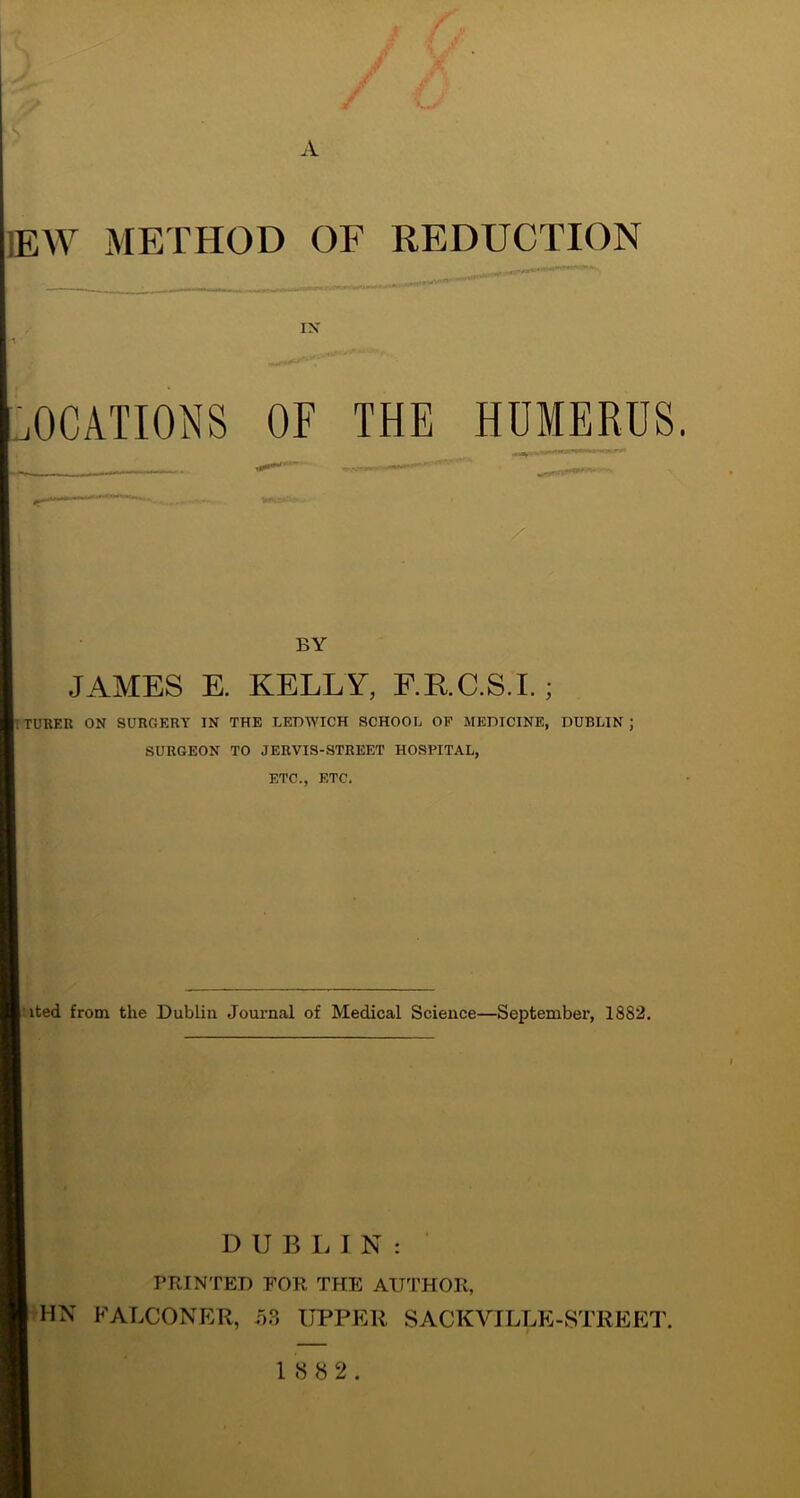 A ,W METHOD OF REDUCTION IX 'J OCATIONS OF THE HUMERUS. BY JAMES E. KELLY, F.RC.S.I.; iTUREK ON SURGERY IN THE LEDIVICH SCHOOL OP MEDICINE, DUBLIN; SURGEON TO JERVIS-STREET HOSPITAL, ETC., ETC. •ited from the Dublin Journal of Medical Science—September, 1882. D U B I. I N : PRINTED FOR THE AUTHOR, HN FALCONER, 5.3 UPPER SACKVILLE-STREET