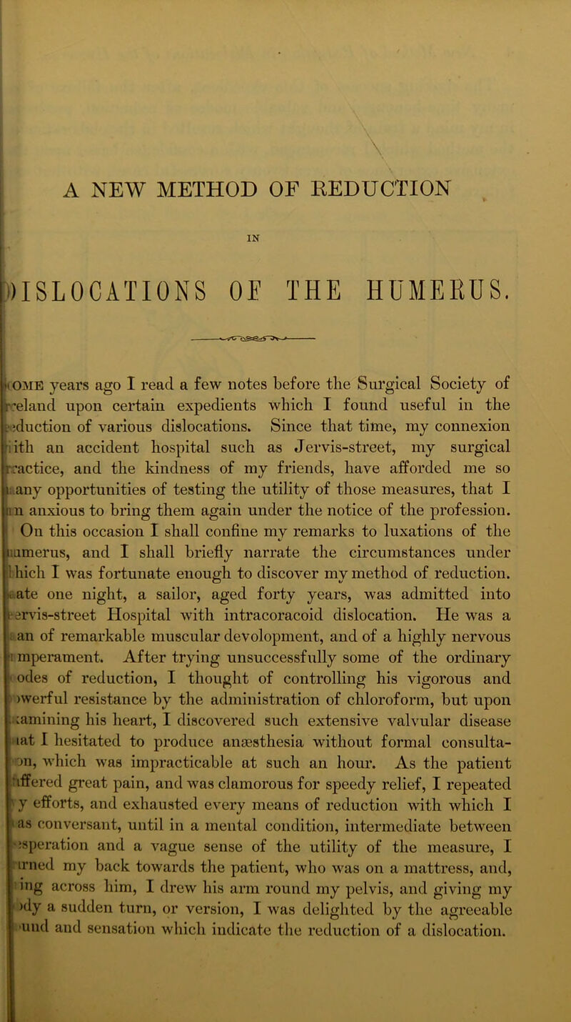 A NEW METHOD OF REDUCTION IN DISLOCATIONS OE THE HUMERUS. ((OAIE years ago I read a few notes before the Surgical Society of reland upon certain expedients which I found useful in the ^•■iduction of various dislocations. Since that time, my connexion lith an accident hospital such as Jervis-street, my surgical rractice, and the kindness of my friends, have afforded me so i;.any opportunities of testing the utility of those measures, that I in anxious to bring them again under the notice of the profession. On this occasion I shall confine mv remarks to luxations of the iiumerus, and I shall briefly narrate the circumstances under Ihich I vas fortunate enough to discover my method of reduction, eate one night, a sailor, aged forty years, was admitted into fervds-street Hospital with intracoracoid dislocation. He was a f an of remarkable muscular development, and of a highly nervous imperament. After trying unsuccessfully some of the ordinary I odes of reduction, I thought of controlling his vigorous and ■ )werful resistance by the administration of chloroform, but upon uamining his heart, I discovered such extensive valvular disease I lat I hesitated to produce amesthesia without formal consulta- on, which was impracticable at such an hour. As the patient iTiffered great pain, and was clamorous for speedy relief, I repeated ' y efforts, and exhausted every means of reduction with which I I as conversant, until in a mental condition, intermediate between ^isperation and a A’^ague sense of the utility of the measure, I irned my back towards the patient, who was on a mattress, and, mg across him, I drew his arm round my pelvis, and giving my )dy a sudden turn, or version, I Avas delighted by the agreeable ' Tind and sensation which indicate the reduction of a dislocation.