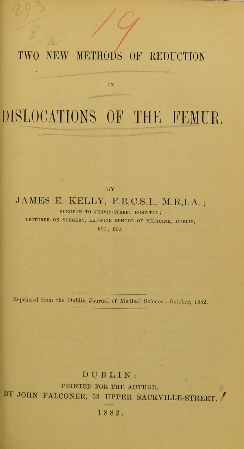 TWO NEW METHODS OF REDUCTION IN BY JAMES E. KELLY, F.R.C.S.I., M.R.I.A.; SURGEON TO JERVIS-STREET HOSPITAL J LECTURER ON SURGERY, LEDW1CH SCHOOL OF MEDICINE, DUBLIN, ETC., ETC. Reprinted from the Dublin Journal of Medical Science—October, 1882. DUBLIN: PRINTED FOR THE AUTHOR, BY JOHN FALCONER, 53 UPPER SACKVILLE-STREET. 9 1882.