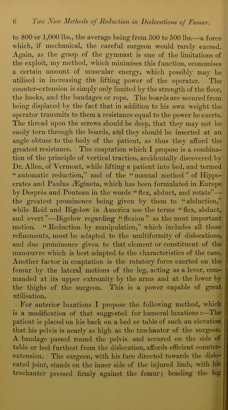 to 800 or 1,000 lbs., the average being from 300 to 500 lbs.—a force which, if mechanical, the careful surgeon would rarely exceed. Again, as the grasp of the gymnast is one of the limitations of the exploit, my method, which minimises this function, economises a certain amount of muscular energy, which possibly may be utilised in increasing the lifting power of the operator. The counter-extension is simply only limited by the strength of the floor, the hooks, and the bandages or rope. The boards are secured from being displaced by the fact that in addition to his own weight the operator transmits to them a resistance equal to the power he exerts. The thread upon the screws should be deep, that they may not be easily torn through the boards, and they should be inserted at an angle obtuse to the body of the patient, as thus they afford the greatest resistance. The coaptation which I propose is a combina- tion of the principle of vertical traction, accidentally discovered by Dr. Allen, of Vermont, while lifting a patient into bed, and termed “automatic reduction,” and of the “manual method” of Hippo- crates and Paulus HUgineta, which has been formulated in Europe by Despres and Pouteau in the words “ flex, abduct, and rotate”—■ the greatest prominence being given by them to “ abduction,” while Reid and Bigelow in America use the terms “ flex, abduct, and evert”—Bigelow regarding “flexion” as the most important motion. “ Reduction by manipulation,” which includes all those refinements, must be adapted to the multiformity of dislocations, and due prominence given to that element or constituent of the manoeuvre which is best adapted to the characteristics of the case. Another factor in coaptation is the rotatory force exerted on the femur by the lateral motions of the leg, acting as a lever, com- manded at its upper extremity by the arms and at the lower by the thighs of the surgeon. This is a power capable of great utilisation. For anterior luxations I propose the following method, which is a modification of that suggested for humeral luxations:—The patient is placed on his back on a bed or table of such an elevation that his pelvis is nearly as high as the trochanter of the surgeon. A bandage passed round the pelvis, and secured on the side of table or bed furthest from the dislocation, affords efficient counter- extension. The surgeon, with his face directed towards the dislo- cated joint, stands on the inner side of the injured limb, with his trochanter pressed firmly against the femur; bending the leg