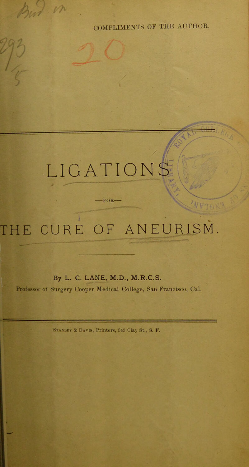 COMPLIMENTS OF THE AUTHOR. cl n s) 74 A (/ / j / ^ / / LIGATIONS -FOR- THE CURE OF ANEURISM By L. C. LANE, M.D., M.R.C.S. Professor of Surgery Cooper Medical College, San Francisco, Cal. Stanley & Davis, Printers, 543 Clay St., S. F.