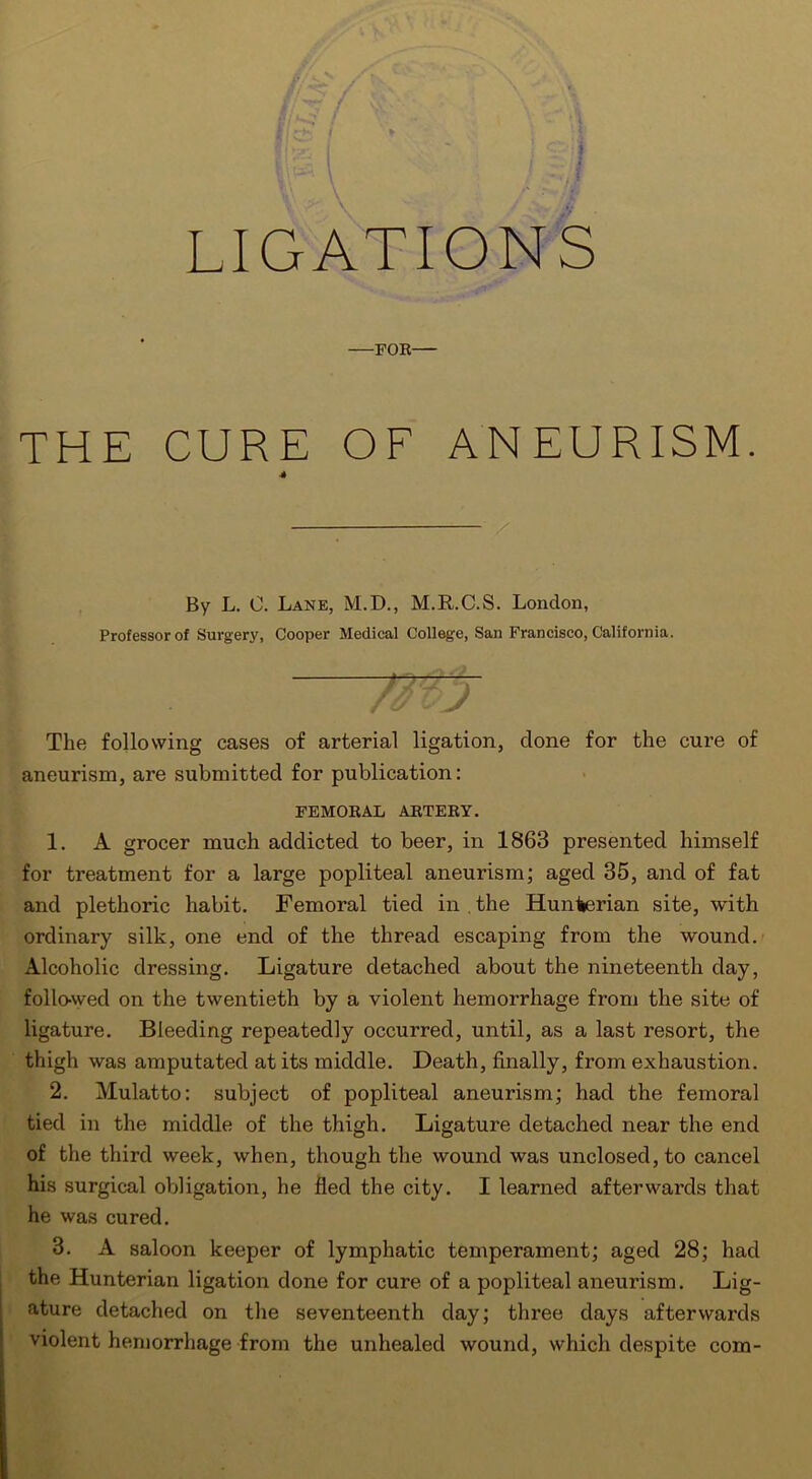 LIGATIONS FOR THE CURE OF ANEURISM. 4 / By L. 0. Lane, M.D., M.R.C.S. London, Professor of Surgery, Cooper Medical College, San Francisco, California. The following cases of arterial ligation, done for the cure of aneurism, are submitted for publication: FEMORAL ARTERY. 1. A grocer much addicted to beer, in 1863 presented himself for treatment for a large popliteal aneurism; aged 35, and of fat and plethoric habit. Femoral tied in . the Hunterian site, with ordinary silk, one end of the thread escaping from the wound. Alcoholic dressing. Ligature detached about the nineteenth day, followed on the twentieth by a violent hemorrhage from the site of ligature. Bleeding repeatedly occurred, until, as a last resort, the thigh was amputated at its middle. Death, finally, from exhaustion. 2. Mulatto: subject of popliteal aneurism; had the femoral tied in the middle of the thigh. Ligature detached near the end of the third week, when, though the wound was unclosed, to cancel his surgical obligation, he fled the city. I learned afterwards that he was cured. 3. A saloon keeper of lymphatic temperament; aged 28; had the Hunterian ligation done for cure of a popliteal aneurism. Lig- ature detached on the seventeenth day; three days afterwards violent hemorrhage from the unhealed wound, which despite com-