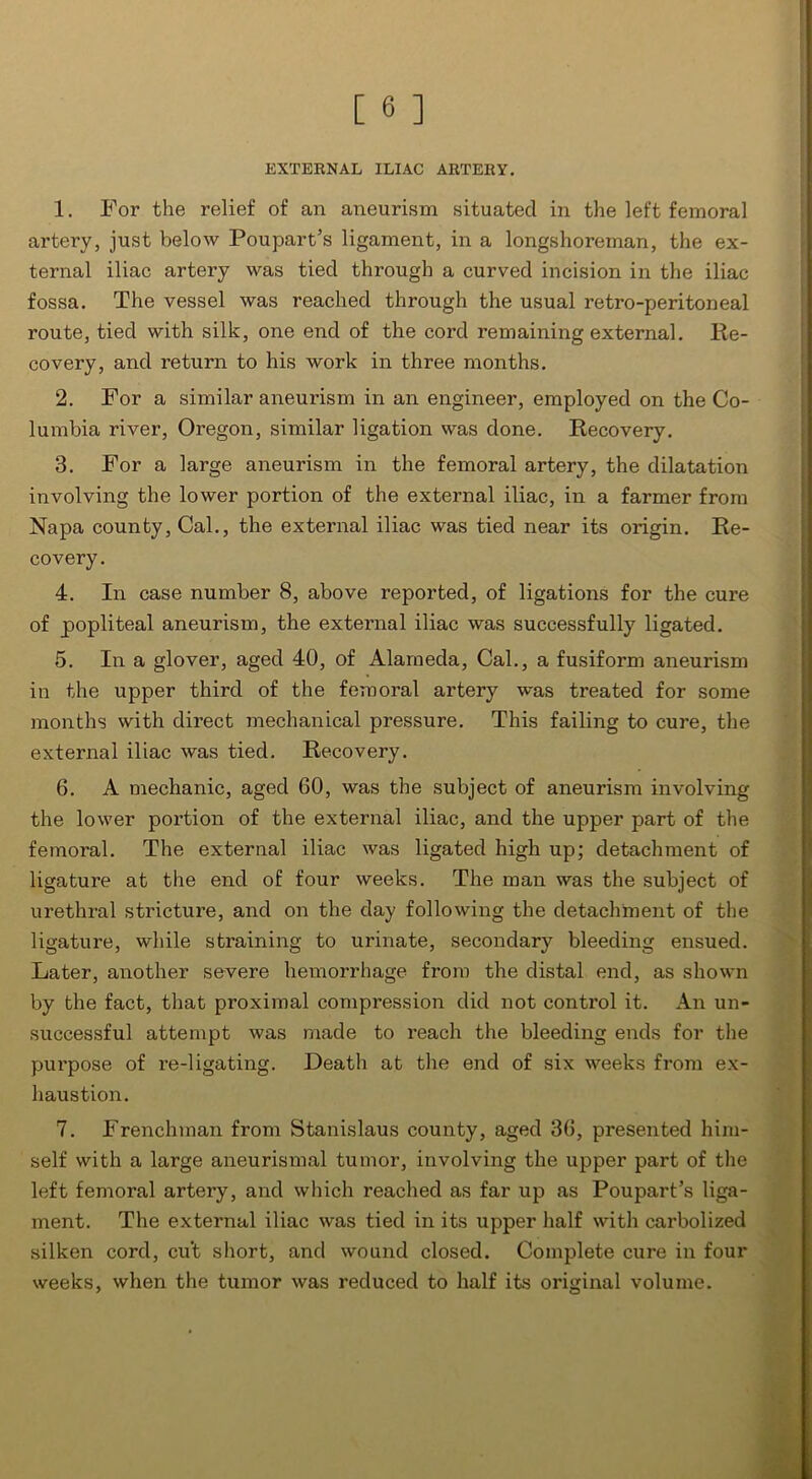 EXTERNAL ILIAC ARTERY. 1. For the relief of an aneurism situated in the left femoral artery, just below Poupart’s ligament, in a longshoreman, the ex- ternal iliac artery was tied through a curved incision in the iliac fossa. The vessel was reached through the usual retro-peritoneal route, tied with silk, one end of the cord remaining external. Re- covery, and return to his work in three months. 2. For a similar aneurism in an engineer, employed on the Co- lumbia river, Oregon, similar ligation was done. Recovery. 3. For a large aneurism in the femoral artery, the dilatation involving the lower portion of the external iliac, in a farmer from Napa county, Cal., the external iliac was tied near its origin. Re- covery. 4. In case number 8, above reported, of ligations for the cure of popliteal aneurism, the external iliac was successfully ligated. 5. In a glover, aged 40, of Alameda, Cal., a fusiform aneurism in the upper third of the femoral artery was treated for some months with direct mechanical pressure. This failing to cure, the external iliac was tied. Recovery. 6. A mechanic, aged 60, was the subject of aneurism involving the lower portion of the external iliac, and the upper part of the femoral. The external iliac was ligated high up; detachment of ligature at the end of four weeks. The man was the subject of urethral stricture, and on the day following the detachment of the ligature, while straining to urinate, secondary bleeding ensued. Later, another severe hemorrhage from the distal end, as shown by the fact, that proximal compression did not control it. An un- successful attempt was made to reach the bleeding ends for the purpose of re-ligating. Death at the end of six weeks from ex- haustion. 7. Frenchman from Stanislaus county, aged 36, presented him- self with a large aneurismal tumor, involving the upper part of the left femoral artery, and which reached as far up as Poupart’s liga- ment. The external iliac was tied in its upper half with carbolized silken cord, cu't short, and wound closed. Complete cure in four weeks, when the tumor was reduced to half its original volume.