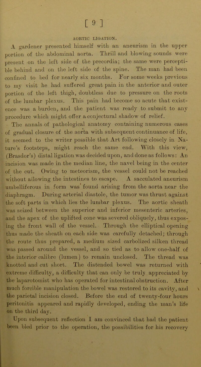 AORTIC LIGATION. A gardener presented himself with an aneurism in the upper portion of the abdominal aorta. Thrill and blowing sounds were present on the left side of the precordia; the same were percepti- ble behind and on the left side of the spine. The man had been confined to bed for nearly six months. For some weeks previous to my visit he had suffered great pain in the anterior and outer portion of the left thigh, doubtless due to pressure on the roots of the lumbar plexus. This pain had become so acute that exist- ence was a burden, and the patient was ready to submit to any procedure which might offer a conjectural shadow of relief. The annals of pathological anatomy containing numerous cases of gradual closure of the aorta with subsequent continuance of life, it seemed to the writer possible that Art following closely in Na- ture’s footsteps, might reach the same end. With this view, (Brasdor’s) distal ligation was decided upon, and done as follows: An incision was made in the median line, the navel being in the center of the cut. Owing to meteorism, the vessel could not be reached without allowing the intestines to escape. A sacculated aneurism umbelliferous in form was' found arising from the aorta near the diaphragm. During arterial diastole, the tumor was thrust against the soft parts in which lies the lumbar plexus. The aortic sheath was seized between the superior and inferior mesenteric arteries, and the apex of the uplifted cone was severed obliquely, thus expos- ing the front wall of the vessel. Through the elliptical opening thus made the sheath on each side was carefully detached; through the route thus prepared, a medium sized carbolized silken thread was passed around the vessel, and so tied as to allow one-half of the interior calibre (lumen) to remain unclosed. The thread was knotted and cut short. The distended bowel was returned with extreme difficulty, a difficulty that can only be truly appreciated by the-laparotomist who has operated for intestinal obstruction. After much forcible manipulation the bowel was restored to its cavity, and the parietal incision closed. Before the end of twenty-four hours peritonitis appeared and rapidly developed, ending the man’s life on the third day. Upon subsequent reflection I am convinced that had the patient been bled prior to the operation, the possibilities for his recovery