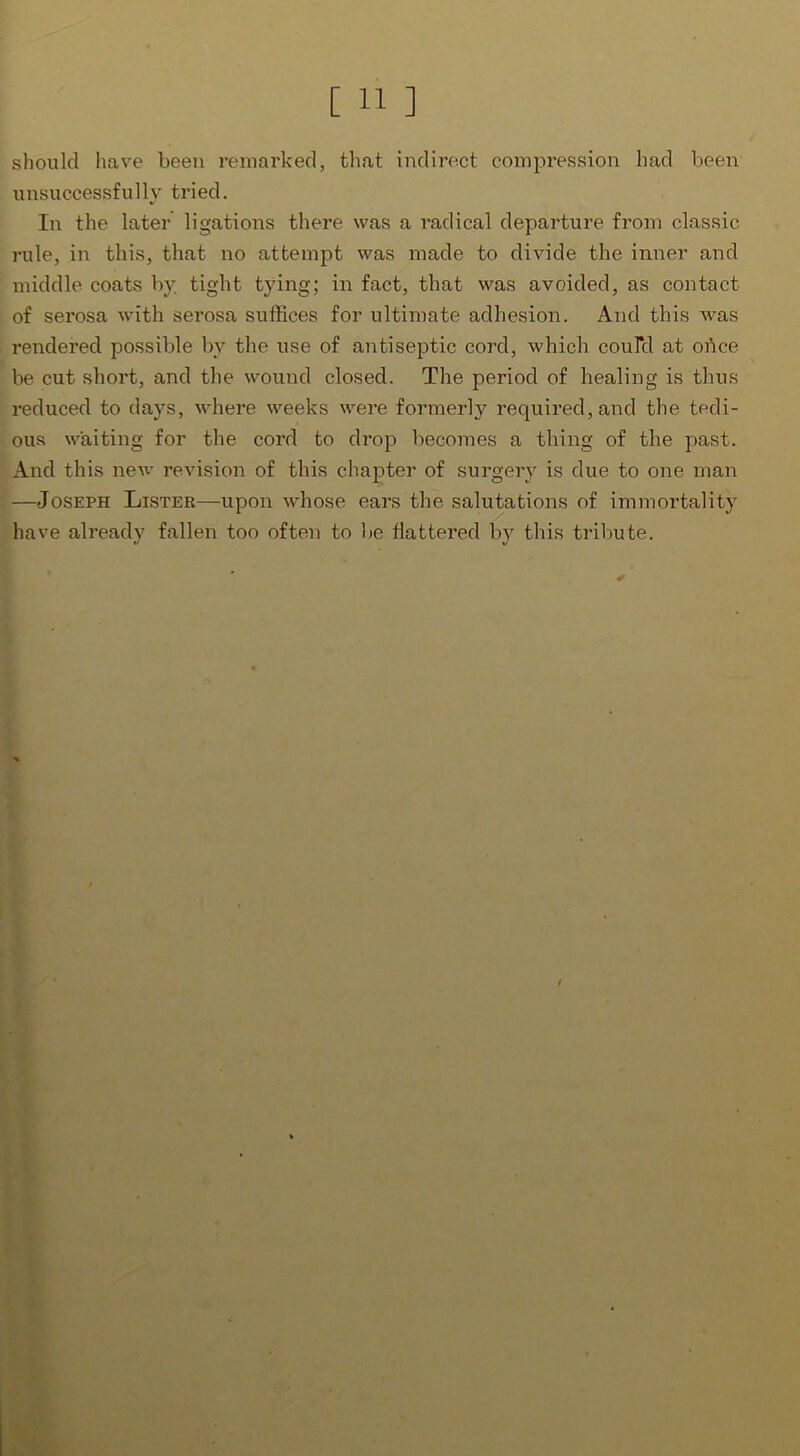 should have been remarked, that indirect compression had been unsuccessfully tried. In the later ligations there was a radical departure from classic rule, in this, that no attempt was made to divide the inner and middle coats by tight tying; in fact, that was avoided, as contact of serosa with serosa suffices for ultimate adhesion. And this was rendered possible by the use of antiseptic cord, which coulcl at obce be cut short, and the wound closed. The period of healing is thus reduced to days, where weeks were formerly required, and the tedi- ous waiting for the cord to drop becomes a thing of the past. And this new revision of this chapter of surgery is due to one man —Joseph Lister—upon whose ears the salutations of immortality have already fallen too often to be flattered by this tribute. /