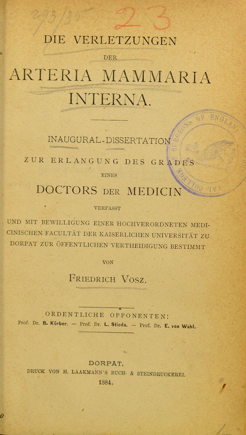 ■ / • DIE VERLETZUNGEN DER ARTERIA MAMMARIA INTERNA. ' , X j. * ~ ¥ i ^ INAUG UR AL - DISSERTATION ZUR ERLANGUNG DES GRADES / V\ ^ \ EINES y,\ . . DOCTORS der MEDICIN%:A VERFASST UND MIT BEWILLIGUNG EINER HOCHVERORDNETEN MEDI- CINISCHEN FACULTÄT DER KAISERLICHEN UNIVERSITÄT ZU DORPAT ZUR ÖFFENTLICHEN VERTHEIDIGUNG BESTIMMT \ VON Friedrich Vosz. ORDENTLICPIE OPPONENTEN: Prof. Dr. B. Körber. - Prof. Dr. L. Stioda. - Prof. Dr. E. von Wahl. DORPAT. druck: von H. LAAKMANN ’S buch- & steindruckerei. 1884.