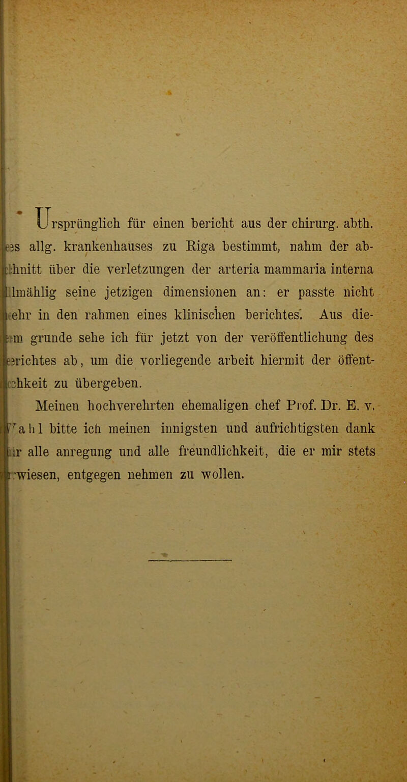 Ursprünglich für einen bericht aus der Chirurg, abth. eis allg. krankenhauses zu Riga bestimmt, nahm der ab- :hnitt über die Verletzungen der arteria mammaria interna lmählig seine jetzigen dimensionen an: er passte nicht ■ehr in den rahmen eines klinischen berichtest Aus die- ■m gründe sehe ich für jetzt von der Veröffentlichung des erichtes ab, um die vorliegende arbeit hiermit der öffent- cchkeit zu übergeben. Meinen hochverehrten ehemaligen chef Prof. Dr. E. v. rahl bitte ich meinen innigsten und aufrichtigsten dank ir alle anregung und alle freundlichkeit, die er mir stets .'wiesen, entgegen nehmen zu wollen. £