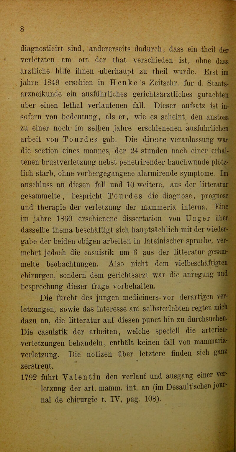 diagnosticirt sind, andererseits dadurch, dass ein theil der verletzten am ort der tliat verschieden ist, ohne dass ärztliche hilfe ihnen 'überhaupt zu theil wurde. Erst im jahre 1849 erschien in Henke’s Zeitschr. für d. Staats- arzneikunde ein ausführliches gerichtsärztliches gutachten über einen lethal verlaufenen fall. Dieser aufsatz ist in- sofern von bedeutung, als er, wie es scheint, den anstoss zu einer noch im selben jahre erschienenen ausführlichen arbeit von Tourdes gab. Die directe Veranlassung war die section eines mannes, der 24 stunden nach einer erhal- tenen brustverletzung nebst penetrirender bauchwunde plötz- lich starb, ohne vorhergegangene alarmirende Symptome. Im anschluss an diesen fall und 10 weitere, aus der litteratur gesammelte, bespricht Tourdes die diagnose, prognose und tberapie der Verletzung der mammeria interna. Eine im jahre 1860 erschienene dissertation von Unger über dasselbe thema beschäftigt sich hauptsächlich mit der Wieder- gabe der beiden obigen arbeiten in lateinischer spräche, ver- mehrt jedoch die casuistik um 6 aus der litteratur gesam- melte beobachtungen. Also nicht dem vielbeschäftigten Chirurgen, sondern dem gerichtsarzt war die anregung und besprechung dieser frage Vorbehalten. Die furcht des jungen mediciners-vor derartigen Ver- letzungen, sowie das interesse am selbsterlebten regten mich dazu an, die litteratur auf diesen punct hin zu durchsuchen. Die casuistik der arbeiten, welche speciell die arterien- verletzungen behandeln, enthält keinen fall von mammaria- verletzung. Die notizen über letztere finden sich ganz zerstreut. 1792 führt Valentin den verlauf und ausgang einer Ver- letzung der art. mamm. int. an (im Desault’schen joui nal de Chirurgie t. IV, pag. 108).