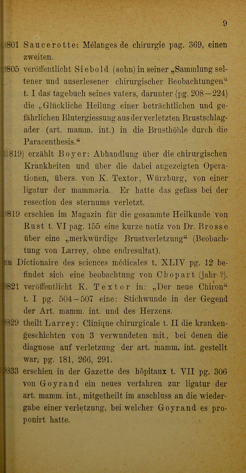 ,'801 Sauce rotte: Mölanges de Chirurgie pag. 369, einen zweiten. .'805 veröffentlicht Siebold (solin) in seiner „Sammlung sel- tener und auserlesener chirurgischer Beobachtungen“ 1.1 das tagebuch seines vaters, darunter (pg. 208—224) die Glückliche Heilung einer -beträchtlichen und ge- fährlichen Blutergiessung aus der verletzten Brustschlag- ader (art. mamm. int.) in die Brusthöhle durch die Paracenthesis.“ 11819) erzählt Boy er: Abhandlung über die chirurgischen ( \ Krankheiten und über die dabei angezeigten Opera- tionen, übers, von K. Textor, Wiirzburg, von einer ligatur der mammaria. Er hatte das gefäss bei der resection des sternums verletzt. '819 erschien im Magazin für die gesammte Heilkunde von Rust t. VI pag. 155 eine kurze notiz von Dr. Brosse über eine „merkwürdige Brustverletzung“ (Beobach- tung von Larrey, ohne endresultat). du Dictionaire des Sciences mödicales t. XLIV pg. 12 be- findet sich eine beobachtung von C hop art (jahr ?). '821 veröffentlicht K. Textor in: „Der neue Chiron“ t. I pg. 504-507 eine: Stichwunde in der Gegend der Art. mamm. int. und des Herzens. 329 theilt Larrey: Clinique chirurgicale t. II die kranken- geschichten von 3 verwundeten mit, bei denen die diagnose auf Verletzung der art. mamm, int. gestellt war, pg. 181, 266, 291. 333 erschien in der Gazette des höpitaux t. VII pg. 306 von Goyrand ein neues verfahren zur ligatur der art. mamm. int., mitgetheilt im anschluss an die Wieder- gabe einer Verletzung, bei welcher Goyrand es pro- ponirt hatte.