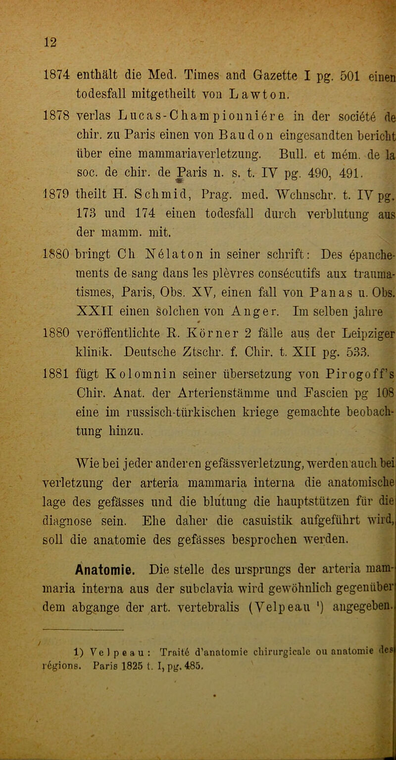 1874 enthält die Med. Times and Gazette I pg. 501 einen todesfall mitgetheilt von Lawton. 1878 verlas Lucas-Cham pionniöre in der societö de chir. zu Paris einen von Baud on eingesandten bericht über eine mammariaVerletzung. Bull, et möm. de la soc. de chir. de Paris n. s, t. IY pg. 490, 491. 1879 theilt H. Schmid, Prag. med. Wchnschr. t. IY pg. 173 und 174 einen todesfall durch Verblutung aus der mamm. mit. 1880 bringt Ch Nölaton in seiner schrift: Des öpanche- ments de sang dans les plevres consöcutifs aux trauma- tismes, Paris, Obs. XY, einen fall von Panas u. Obs. XXII einen solchen von Anger. Im selben jalire 0 1880 veröffentlichte P. Körner 2 fälle aus der Leipziger klinik. Deutsche Ztsclir. f. Chir. t. XII pg. 533. 1881 fügt Kolomnin seiner Übersetzung von Pirogoff’s Chir. Anat. der Arterienstämme und Fascien pg 108 eine im russisch-türkischen kriege gemachte beobach- tun g hinzu. Wie bei jeder anderen gefässverletzung, werden auch bei Verletzung der arteria mammaria interna die anatomische läge des gefässes und die blutung die hauptstützen für die diagnose sein. Ehe daher die casuistik aufgeführt wild, soll die anatomie des gefässes besprochen werden. Anatomie. Die stelle des Ursprungs der arteria mam- maria interna aus der subclavia wird gewöhnlich gegenüber dem abgange der art. vertebralis (Yelpeau ') angegeben. 1) V e 1 p e a u : Traite d’anatomie cliirurgicalc ou anatomie des regions. Paris 1825 t. I, pg. 485.