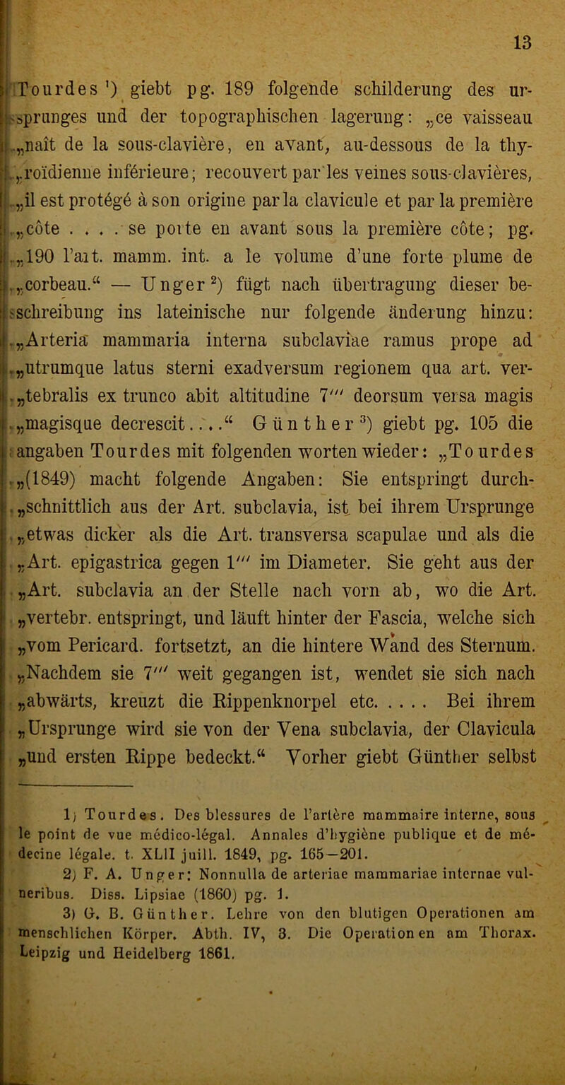 Tourdes ') giebt pg. 189 folgende Schilderung des Ur- sprunges und der topographischen lagerung: ,.ce vaisseau ..„nait de la sous-claviere, en avant, au-dessous de la thy- , ,.roidienne införieure; recouvert par'Ies veines sous-clavieres, ..„il est prot6g6 a son origine par la clavicule et par la premiere ,„cöte . . . . se porte en avant sous la premiere cöte; pg. ..„190 l’ait. mamm. int. a le yolume d’une forte plume de .„corbeau.“ — Unger1 2) fügt nach Übertragung dieser be- sSchreibung ins lateinische nur folgende Änderung hinzu: .„Arteriä mammaria interna subclaviae ramus prope ad .„utrumque latus sterni exadversum regionem qua art. ver- .„tebralis ex trunco abit altitudine 7' deorsum versa magis . „magisque decrescit....“ Günther3) giebt pg. 105 die angaben Tourdes mit folgenden Worten wieder: „Tourdes ,„(1849) macht folgende Angaben: Sie entspringt durch- . „schnittlich aus der Art. subclavia, ist, bei ihrem Ursprünge „etwas dicker als die Art. transversa scapulae und als die „Art. epigastrica gegen U im Diameter. Sie geht aus der „Art. subclavia an der Stelle nach vorn ab, wo die Art. „vertebr. entspringt, und läuft hinter der Fascia, welche sich „vom Pericard, fortsetzt, an die hintere Wand des Sternum. „Nachdem sie 7' weit gegangen ist, wendet sie sich nach „abwärts, kreuzt die Kippenknorpel etc Bei ihrem „Ursprünge wird sie von der Vena subclavia, der Clavicula „und ersten Kippe bedeckt.“ Vorher giebt Günther selbst 1) Tourdes. Des blessures de Tariere mammaire interne, sous le point de vue medico-legal. Annales d’hygiene publique et de m6- decine legale, t. XL1I juill. 1849, pg. 165—201. 2j F. A. Unger; Nonnulla de arteriae mammariae internae vul- neribus. Dies. Lipsiae (1860) pg. 1. 3) U. B. Günther. Lehre von den blutigen Operationen am menschlichen Körper. Abth. IV, 3. Die Operationen am Thorax. Leipzig und Heidelberg 1861. I