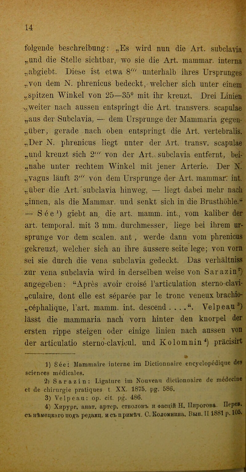 folgende beschreibung: „Es wird nun die Art. subclavia „und die Stelle sichtbar, wo sie die Art. mammar. interna „abgiebt. Diese ist etwa 8' unterhalb ihres Ursprunges „von dem N. phrenicus bedeckt, welcher sich unter einem „spitzen Winkel von 25—35° mit ihr kreuzt. Drei Linien „weiter nach aussen entspringt die Art. transvers. scapulae „aus der Subclavia, — dem Ursprünge der Mammaria gegen- über, gerade nach oben entspringt die Art. vertebralis. „Der N. phrenicus liegt unter der Art. transv. scapulae „und kreuzt sich 2' von der Art. subclavia entfernt, bei- • i „nahe unter rechtem Winkel mit jener Arterie. Der X. „vagus läuft 3' von dem Ursprünge der Art. mammar: int. „über die Art. subclavia hinweg, — liegt dabei mehr nach „innen, als die Mammar. und senkt sich in die Brusthöhle.“ — S6e3) giebt an die art. mamm. int., vom kaliber der art. temporal, mit 3 mm. durchmesser, liege bei ihrem Ur- sprünge vor dem scalen. ant , werde dann vom phrenicus gekreuzt, welcher sich an ihre äussere Seite lege; von vorn sei sie durch die vena subclavia gedeckt. Das verhältniss zur vena subclavia wird in derselben weise von Sarazin1 2) angegeben: “Apres avoir croisd rarticulation sternoclavi- „culaire, dont eile est separee par le tronc veneux brackio- „c6phalique, l’art. mamm. int. descend Velpeau3) lässt die mammaria nach vorn hinter den knorpel der ersten rippe steigen oder einige linien nach aussen von der articulatio sterno-clavicul. und Kolomnin4) präcisirt 1) See: Mammaire interne im Dictionnaire encyclopcdique des Sciences medicales. 2) Sarazin: Ligature im Nouveau dictionnaire de medecine et de Chirurgie pratiques t XX. 1875, pg. 586. 3) Velpeau: op. cit. pg. 486. 4) Xnpypr, anaT. apTep. ctbo.tobt> n «racuitt H. UnporoBft. IlepeB. ct> H’bMeqKaro uo^t> pe/jana. h cts npmilJH. C. KojOMHUHa. Bwu. II 188t p. 105.