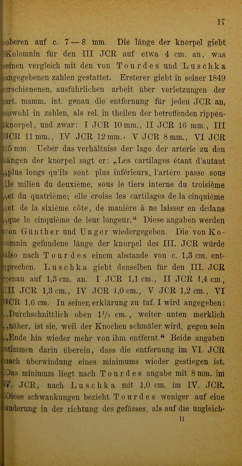 oberen auf c. 7 — 8 mm. Die länge der knorpel giebt Kolomnin für den III JCH auf etwa 4 cm. an, was einen vergleich mit den von Tour des und Luschka ingegebenen zahlen gestattet. Ersterer giebt in seiner 1849 i irschienenen, ausführlichen arbeit über Verletzungen der irt. mamm. int. genau die entfernung für jeden «ICR an, -?pwohl in zahlen, als rel. in theilen der betreffenden rippen- kknorpel, und zwar: I JCR 10mm., II JCR 16 mm., III TCR 11mm., IY JCR 12 mm.; V JCR 8 mm., VI JCR 15 mm. Heber das verhältniss der läge der arterie zu den ängen der knorpel sagt er: „Les cartilages 6tant d’autant ,plus longs qu’ils sont plus infürieurs,. härtere passe sous ,le milieu du deuxieme, sous le tiers interne du troisi^me , ,et du quatrieme; eile croise les cartilages de la cinquieme , ,et de la sixieme cote, de maniere ä ne laisser en dedans .,que le cinquieme de leur longeur.“ Diese angaben werden 'on Günther und Unger wiedergegeben. Die von Ko- ,:omnin gefundene länge der knorpel des III. JCR würde also nach Tour des einem abstande von c. 1,3 cm. ent- sprechen. Luschka giebt denselben für den III. JCR ;'enau auf 1,3 cm. an. I JCR 1,1cm., II JCR 1,4 cm., illl JCR 1,3cm., IY JCR 1,0cm., Y JCR 1,2cm., VI HCR 1,6 cm. In seiner, erklärung zu taf. I wird angegeben: durchschnittlich oben 11/- cm., weiter unten merklich näher, ist sie, weil der Knochen schmäler wird, gegen sein *,Ende hin wieder mehr von ihm entfernt.“ Beide angaben stimmen darin überein, dass die entfernung im VI. JCR lach Überwindung eines minimums wieder gestiegen ist. Das minimum liegt nach T o u r d e s angabe mit 8 mm. im V. JCR, nach Luschka mit 1,0 cm. im IV. JCR, Diese Schwankungen bezieht T o u r d e s weniger auf eine tnderung in der richtung des gefässes, als auf die ungleich- ti