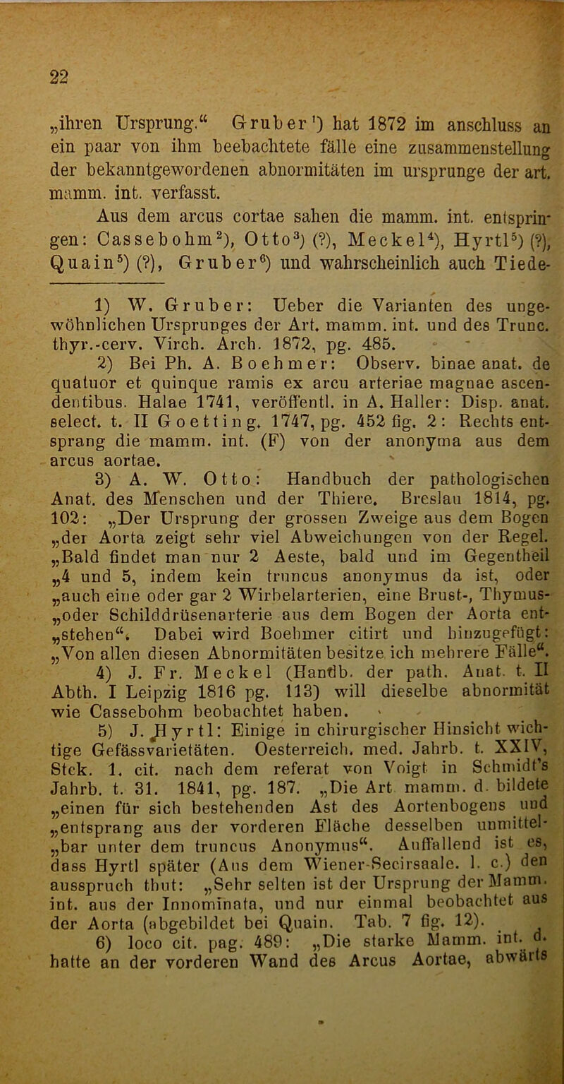„ihren Ursprung.“ Grub er') hat 1872 im anschluss an ein paar von ihm beebachtete fälle eine Zusammenstellung der bekanntgewordenen abnormitäten im Ursprünge der art. mamm. int. verfasst. Aus dem arcus cortae sahen die mamm. int. entsprin* gen: Cassebohm1 2), Otto3) (?), Meckel4), Hyrtl5) (?), Q u a i n5) (?), G r u b e r6) und wahrscheinlich auch T i e de- 1) W. Gr über: Ueber die Varianten des unge- wöhnlichen Ursprunges der Art. mamm. int. und des Trunc. thyr.-cerv. Virch. Arch. 1872, pg. 485. 2) Bei Ph. A. Boehmer: Observ. binae anat. de quatuor et quinque ramis ex arcu arteriae magnae ascen- deutibus. Halae 1741, veröffentl. in A. Haller: Disp. anat. select. t. II Goetting. 1747, pg. 452 fig. 2: Rechts ent- sprang die mamm. int. (F) von der anonyma aus dem arcus aortae. 3) A. W. Otto: Handbuch der pathologischen Anat. des Menschen und der Thiere. Breslau 1814, pg. 102: „Der Ursprung der grossen Zweige aus dem Bogen „der Aorta zeigt sehr viel Abweichungen von der Regel. „Bald findet man nur 2 Aeste, bald und im Gegentheil „4 und 5, indem kein truncus anonymus da ist, oder „auch eine oder gar 2 Wirbelarterien, eine Brust-, Thymus- „oder Schilddrüsenarterie aus dem Bogen der Aorta ent- „stehen“^ Dabei wird Boehmer citirt und biuzugefügt: „Von allen diesen Abnormitäten besitze ich mehrere Fälle“. 4) J. Fr. Meckel (Hantlb. der path. Anat. t. II Abth. I Leipzig 1816 pg. 113) will dieselbe abnorinität wie Cassebohm beobachtet haben. 5) J.ßy rtl: Einige in chirurgischer Hinsicht wich- tige Gefässvarietäten. Oesterreich, med. Jahrb. t. XXIV, Stck. 1. cit. nach dem referat von Voigt in Schmidt’s Jahrb. t. 31. 1841, pg. 187. „Die Art mamm. d. bildete „einen für sich bestehenden Ast des Aortenbogens und „entsprang aus der vorderen Fläche desselben unmittel* „bar unter dem truncus Anonymus“. Auffallend ist es, dass Hyrtl später (Aus dem Wiener-Secirsaale. 1. c.) den ausspruch thut: „Sehr selten ist der Ursprung der Mamm. int. aus der Innomlnata, und nur einmal beobachtet aus der Aorta (abgebildet bei Quain. Tab. 7 fig. 12). 6) loco cit. pag. 489: „Die starke Mamm. int. d. hatte an der vorderen Wand des Arcus Aortae, abwärts