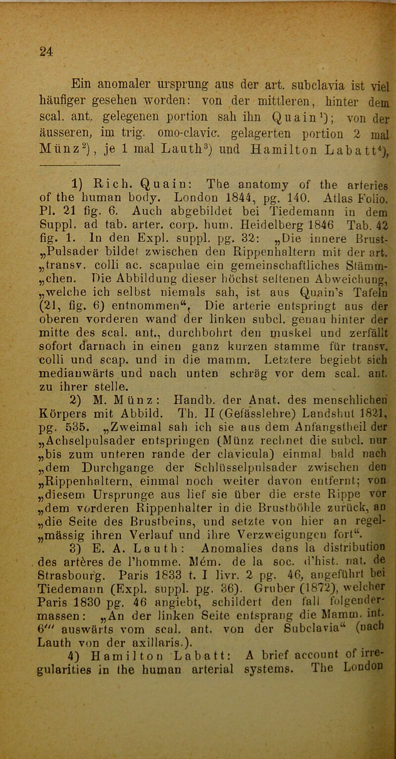 Ein anomaler Ursprung aus der art. subclavia ist viel häufiger gesehen worden: von der mittleren, hinter dem scal. ant, gelegenen portion sah ihn Quain1); von der äusseren, im trig. omo-clavic. gelagerten portion 2 mal Münz2), je 1 mal Lauth3) und Hamilton Labatt4), 1) Rieh. Quain: The anatomy of the arteries of the human body. London 1844, pg. 140. Atlas Folio. PI. 21 fig. 6. Auch abgebildet bei Tiedemann in dem Suppl. ad tab. arter. corp. hum. Heidelberg 1846 Tab. 42 fig. 1. ln den Expl. suppl. pg. 32: „Die innere Brust- „Pulsader bildet zwischen den Rippenhaltern mit der art. „transv. colli ac. scapulae ein gemeinschaftliches Stämm- „chen. Die Abbildung dieser höchst seltenen Abweichung, „welche ich selbst niemals sah, ist aus Quain’s Tafeln (21, fig. 6) entnommen“. Die arterie entspringt aus der oberen vorderen wand der linken subcl. genau hinter der mitte des scal. ant., durchbohrt den muskel und zerfällt sofort darnach in einen ganz kurzen stamme für transv. colli und scap. und in die mamm. Letztere begiebt sich medianwärts und nach unten schräg vor dem scal. ant. zu ihrer stelle. 2) M. Münz: Handb. der Anat. des menschlichen Körpers mit Abbild. Th. II (Gefässlehre) Landshut 1821, pg. 535. „Zweimal sah ich sie aus dem Anfangstheil der „Achselpulsader entspringen (Münz rechnet die subcl. nur „bis zum unteren rande der clavicula) einmal bald nach „dem Durchgänge der Schlüsselpnlsader zwischen den „Rippenhaltern, einmal noch weiter davon entfernt; von „diesem Ursprünge aus lief sie über die erste Rippe vor „dem vorderen Rippenhalter in die Brusthöhle zurück, an „die Seite des Brustbeins, und setzte von hier an regel- „mässig ihren Verlauf und ihre Verzweigungen fort“. 3) E. A. Lauth: Anomalies dans la distribution des artöres de l’homme. Mem. de la soc. d’hist. nat. de Strasbourg. Paris 1833 t. I livr. 2 pg. 46, angeführt bei Tiedemann (Expl. suppl. pg. 36). Grober (1872), welcher Paris 1830 pg. 46 angiebt, schildert den fall folgender- massen: „An der linken Seite entsprang die Mamm. int. 6' auswärts vom scal. ant. von der Subclavia“ (nach Lauth von der axillaris.). 4) Hamilton Labatt: A brief account of irre* gularities in the human arterial Systems. The London