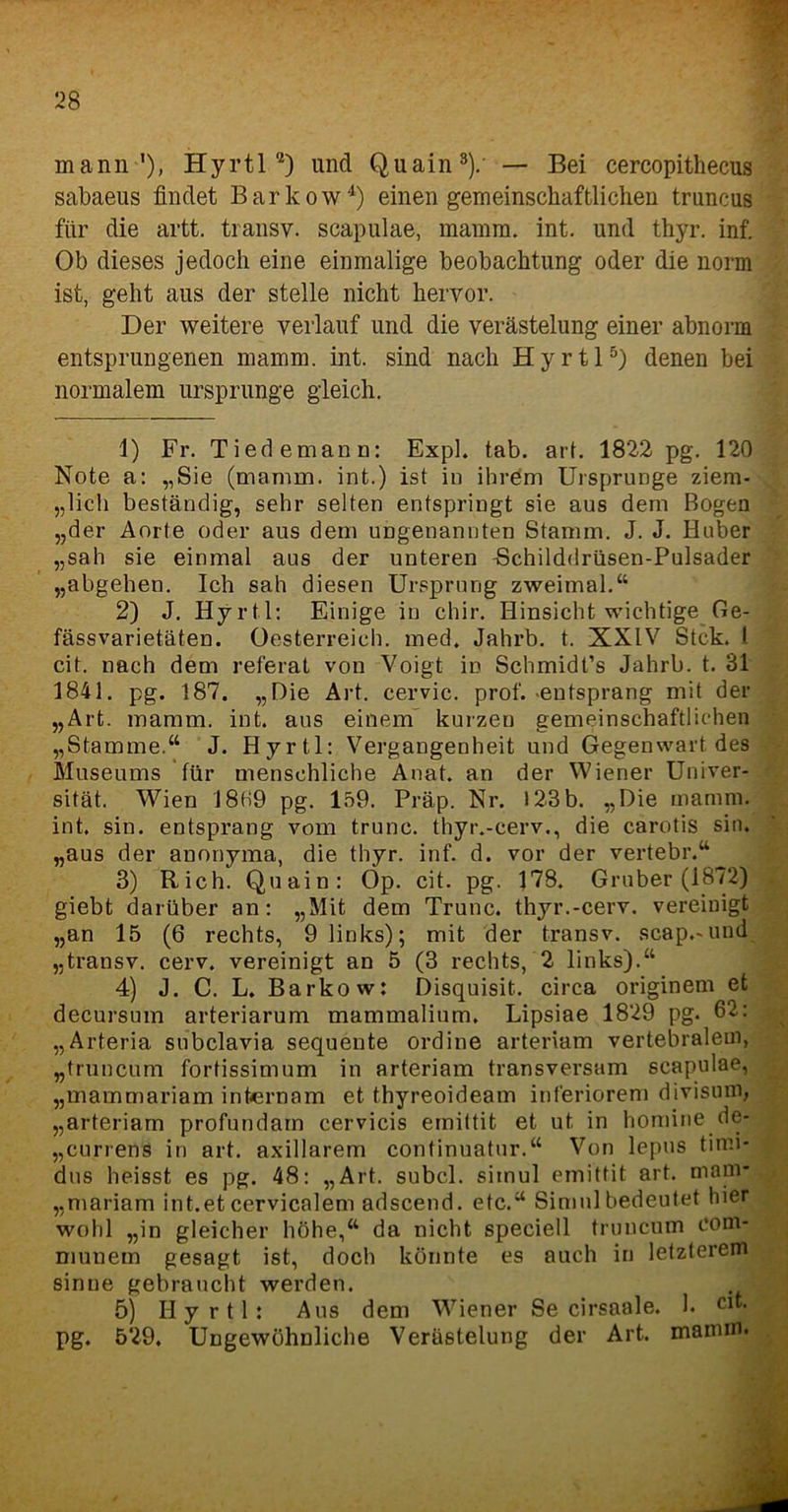 mann'), H y r 11 1 2) und Q u a i n 3).' — Bei cercopithecus sabaeus findet Bar ko w4) einen gemeinschaftlichen truncus für die artt. transv. scapulae, mamm. int. und thyr. inf. Ob dieses jedoch eine einmalige beobachtung oder die norm ist, geht aus der stelle nicht hervor. Der weitere verlauf und die Verästelung einer abnorm entsprungenen mamm. int. sind nach Hyrtl5) denen bei normalem Ursprünge gleich. 1) Fr. Tiedemann: Expl. tab. art. 1822 pg. 120 Note a: „Sie (mamm. int.) ist in ihrem Ursprünge ziem- lich beständig, sehr selten entspringt sie aus dem Bogen „der Amte oder aus dem ungenannten Stamm. J. J. Huber „sah sie einmal aus der unteren Bchilddrüsen-Pulsader „abgehen. Ich sah diesen Ursprung zweimal.“ 2) J. Hyrtl: Einige in chir. Hinsicht wichtige Ge- fässvarietäten. Oesterreich, med. Jahrb. t. XXIV Stck. I cit. nach dem referat von Voigt in Schmidt’s Jahrb. t. 31 1841. pg. 187. „Oie Art. cervic. prof. -entsprang mit der „Art. mamm. int. aus einem kurzen gemeinschaftlichen „Stamme.“ J. Hyrtl: Vergangenheit und Gegenwart des Museums für menschliche Anat. an der Wiener Univer- sität. Wien 18H9 pg. 159. Präp. Nr. 123b. „Oie mamm. int. sin. entsprang vom trunc. thyr.-cerv., die carotis sin. „aus der anonyma, die thyr. inf. d. vor der vertebr.“ 3) Rieh. Quain: Op. cit. pg. 178. Gruber (1872) giebt darüber an: „Mit dem Trunc. thyr.-cerv. vereinigt „an 15 (6 rechts, 9 links); mit der transv. scap.-und „transv. cerv. vereinigt an 5 (3 rechts, 2 links).“ 4) J. C. L. Barko w: Oisquisit. circa originem et decursum arteriarum mammalium. Lipsiae 1829 pg. 62: „Arteria subclavia sequente ordine arteriam vertebralem, „truncum fortissimum in arteriam transversam scapulae, „mammariam intern am et thyreoideam inferiorem divisum, „arteriam profundarn cervicis emittit et ut in homine de- „currens in art. axillarem continuatur.“ Von lepus timi- dus heisst es pg. 48: „Art. subcl. sitnul emittit art. mani* „mariam int.et cervicalem adscend. etc.“ Simul bedeutet hier wohl „in gleicher höhe,“ da nicht speciell truncum com- munem gesagt ist, doch könnte es auch in letzterem sinne gebraucht werden. 5) Hyrtl: Aus dem Wiener Se cirsaale. 1. Clt- pg. 529. Ungewöhnliche Verästelung der Art. mamm.