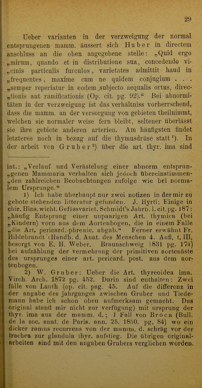 Ueber Varianten in der Verzweigung der normal entsprungenen mamni. äussert sich Huber in directem anschluss an die oben angegebene stelle: „Quid ergo „mirum, quando et in distributione sua, concedendo vi- „cinis particulis furculos, varietates admittit haud in „frequentes, maxime cum ne quidem conjugium . . . „semper reperiatur in eodem subjecto aequalis ortus, direc- „tionis aut ramificationis (Op. cit. pg. 92).“ Bei abnormi- täten in der Verzweigung ist das verhältniss vorherrschend, dass die mamm. an der Versorgung von gebieten theilnimmt, welchen sie normaler weise fern bleibt, seltener überlässt sie ihre gebiete anderen arteriell. Am häufigsten findet i letzteres noch in bezug auf die thymusdrtise statt *). In der arbeit von Gruber* 1 2) über die art. thyr. ima sind int.: „Verlauf und Verästelung einer abnorm entsprun- genen Mammaria verhalten sich jedoch übereinstimmen- , „den zahlreichen Beobachtungen zufolge wie bei norma- lem Ursprünge.“ 1) Ich habe überhaupt nur zwei notizen indermirzu geböte stehenden litteratur gefunden. J. Hyrtl: Einige in chir. Hins, wicht. Gefässvariet. Schmidt’s Jahrb. 1. cit.pg. 187 : j „häufig Entsprung einer unpaarigen Art. thymica (bei , „Kindern) vorn aus dem Aortenbogen, die in einem Falle „die Art. pericard.-phrenic. abgab.“ Ferner erwähnt Fr. Hildebrandt (Handb. d. Anat. des Menschen 4. Aufl. t. III, besorgt von E. H. Weber. Braunschweig 1831 pg. 174) bei aufzählung der Vermehrung der primitiven aortenäste des Ursprunges einer art. pericard. post, aus dem aor- tenbogen. 2) W. Gruber: Ueber die Art. thyreoidea ima. Virch. Arch. 1872 pg. 452. Darin sind enthalten: Zwei fälle von Lauth (op. cit. pag. 45. Auf die differenz in der angabe des Jahrganges zwischen Gruber und Tiede- mann habe ich schon oben aufmerksam gemacht. Das original stand mir nicht zur Verfügung) mit Ursprung der thyr. ima aus der mamm. d. ; 1 Fall von Broca (Bull, de la soc. anat. de Paris, ann. 25. 1850. pg. 84) wo ein dicker ramus recurrens von der mamm. d. schräg vor der trachea zur glandula ihyr. aufstieg. Die übrigen original- arbeiten sind mit den angaben Grubers verglichen worden.