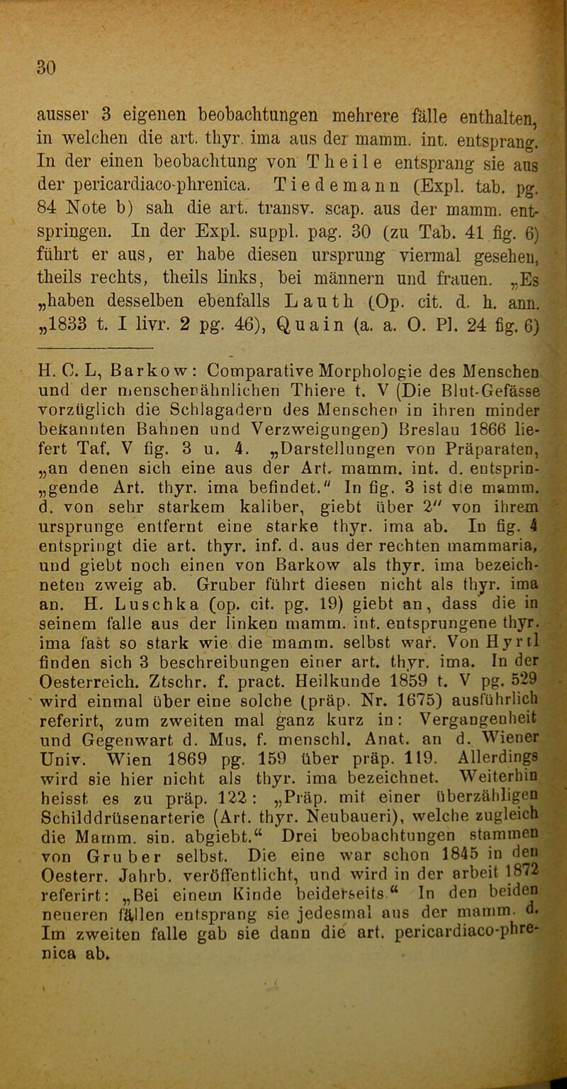 BO ausser 3 eigenen beobachtungen mehrere fälle enthalten, in welchen die art. thyr. ima aus der mamm. int. entsprang. In der einen beobachtung von T h e i 1 e entsprang sie aus der pericardiaco-phrenica. Tiedemann (Expl. tab. pg. 84 Note b) sah die art. transv, scap. aus der mamm. ent- springen. In der Expl. suppl. pag. 30 (zu Tab. 41 fig. 6) führt er aus, er habe diesen Ursprung viermal gesehen, theils rechts, theils links, bei männern und frauen. ,.Es „haben desselben ebenfalls Lautli (Op. cit. d. h. ann. „1833 t. I livr. 2 pg. 46), Quain (a. a. 0. PI, 24 fig. 6) H. 0. L, ßarkow: Comparative Morphologie des Menschen und der menschenähnlichen Thiere t. V (Die Blut-Gefässe vorzüglich die Schlagadern des Menschen in ihren minder bekannten Bahnen und Verzweigungen) Breslau 1866 lie- fert Taf. V fig. 3 u. 4. „Darstellungen von Präparaten, „an denen sich eine aus der Art. mamm. int. d. entsprin- gende Art. thyr. ima befindet. In fig. 3 ist die mamm. d. von sehr starkem kaliber, giebt über 2 von ihrem Ursprünge entfernt eine starke thyr. ima ab. In fig. 4 entspringt die art. thyr. inf. d. aus der rechten mammaria, und giebt noch einen von Barkow als thyr. ima bezeich- neten zweig ab. Gruber führt diesen nicht als thyr. ima an. H. Luschka (op. cit. pg. 19) giebt an, dass die in seinem falle aus der linken mamm. int. entsprungene thyr. ima fast so stark wie die mamm. selbst war. Von Hyrrl finden sich 3 beschreibungen einer art. thyr. ima. In der Oesterreich. Ztschr. f. pract. Heilkunde 1859 t. V pg, 529 ' wird einmal über eine solche (präp. Nr. 1675) ausführlich referirt, zum zweiten mal ganz kurz in: Vergangenheit und Gegenwart d. Mus. f. menschl. Anat. an d. Wiener Univ. Wien 1869 pg. 159 über präp. 119. Allerdings wird sie hier nicht als thyr. ima bezeichnet. Weiterhin heisst es zu präp. 122: „Präp. mit einer überzähligen Schilddrüsenarterie (Art. thyr. Neubaueri), welche zugleich die Mamm. sin. abgiebt.“ Drei beobachtungen stammen von Gruber selbst. Die eine war schon 1845 in den Oesterr. Jahrb. veröffentlicht, und wird in der arbeit 1872 referirt: „Bei einem Kinde beiderseits In den beiden neueren fällen entsprang sie jedesmal aus der mamm. d. Im zweiten falle gab sie dann die art. pericardiaco-phre- nica ab.