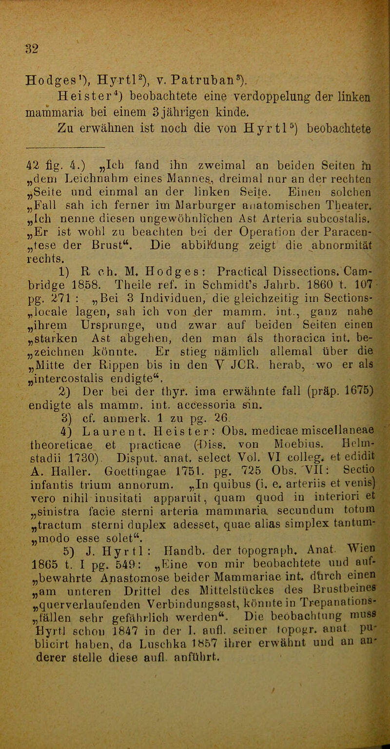 Hodges1), Hyrtl2), v. Patruban3). Heister4) beobachtete eine Verdoppelung der linken mammaria bei einem 3 jährigen kinde. Zu erwähnen ist noch die von Hyrtl5) beobachtete 42 fig. 4.) „Ich fand ihn zweimal an beiden Seiten in „dem Leichnahm eines Mannes., dreimal nur an der rechten „Seile und einmal an der linken Seite. Einen solchen „Fall sah ich ferner im Marburger anatomischen Theater. „Ich nenne diesen ungewöhnlichen Ast Arteria subcostalis. „Er ist wohl zu beachten bei der Operation der Paracen- „tese der Brust“. Die abbiFdung zeigt die abnormität rechts. 1) R eh. M. Hodges: Practical Dissections. Cam- bridge 1858. Theile ref. in Schmidt’s Jahrb. 1860 t. 107 pg. 271 : „Bei 3 Individuen, die gleichzeitig im Sections- „loeale lagen, sah ich von .der mamrn. int., ganz nahe „ihrem Ursprünge, und zwar auf beiden Seiten einen „starken Ast abgehen, den man als thoracica int. be- zeichnen könnte. Er stieg nämlich allemal über die „Mitte der Rippen bis in den V JCR. herab, wo er als „intercostalis endigte“. 2) Der bei der thyr. ima erwähnte fall (präp. 1675) endigte als ma'mni, int. accessoria sin. 3) cf. anmerk. 1 zu pg. 26 4) Laurent. Heister: Obs. medicae miscellaneae theoreticae et practicae (Hiss, von Moebius. Hclin- stadii 1730). Disput, anat. select Vol. VI colleg. et edidit A. Haller. Goettingae 1751. pg. 725 Obs. VII: Sectio infantis trium annorum. „In quibus (i. e. arteriis et venifi) vero nihil inusitati apparuit, quam quod in interiori et „sinistra facie sterni arteria mammaria secundum totura „tractum sterni duplex adesset, quae alias simplex tantum- „modo esse solet“. 5) J. Hyrtl: Ilandb. der topograph. Anat. Wien 1865 t. I pg. 549: „Eine von mir beobachtete und auf- „bewahrte Anastomose beider Mammariae int. dlirch einen „am unteren Drittel des Mittelstückes des Brustbeines „querverlaufenden Verbindungsast, könnte in Trepanations- Bällen sehr gefährlioh werden“. Die beöbachtung muss Hyrtl schon 1847 in der I. auf], seiner lopogr. anat pu* blicirt haben, da Luschka 1857 ihrer erwähnt und an an- derer stelle diese aufl anführt.