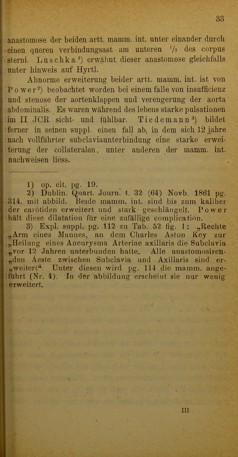 88 anastomose der beiden artt. mamm. int. unter einander durch einen queren verbindungsast am unteren ’/s des corpus sterni. Luschka1) erwähnt dieser anastomose gleichfalls unter lünweis auf Hyrtl. Abnorme erweiterung beider artt. mamm. int. ist von Power2) beobachtet worden bei einem falle von insufficienz und Stenose der aortenklappen und Verengerung der aorta abdominalis. Es waren während des lebens starke pulsationen im II JCR sicht- und fühlbar. Tiedemann3) bildet ferner in seinen suppl. einen fall ab, in dem sichl2jahre nach vollführter subclaviaunterbindung eine starke erwei- terung der collateralen, unter anderen der mamm. int. nach weisen liess. 1) op. cit. pg. 19. 2) Dublin. Quart, Journ. t. 32 (64) Novb. 1861 pg. 314. mit abbild. Beide mamm. int. sind bis zum kaliber der carötiden erweitert und stark geschlängelt. Power hält diese dilatation für eine zufällige complication. 3) Expl. suppl. pg. 112 zu Tab. 52 fig. 1 : „Rechte „Arm eines Mannes, an dem Charles Aston Key zur „Heilung eines Aneurysma Arteriae axillaris die Subclavia „vor 12 Jahren unterbunden hatte. Alle anastomosiren- „den Aeste zwischen Subclavia und Axillaris sind er- weitert“ Unter diesen wird pg. 114 die mamm. ange- führt (Nr. 4). In der abbildung erscheint sie nur wenig erweitert. III