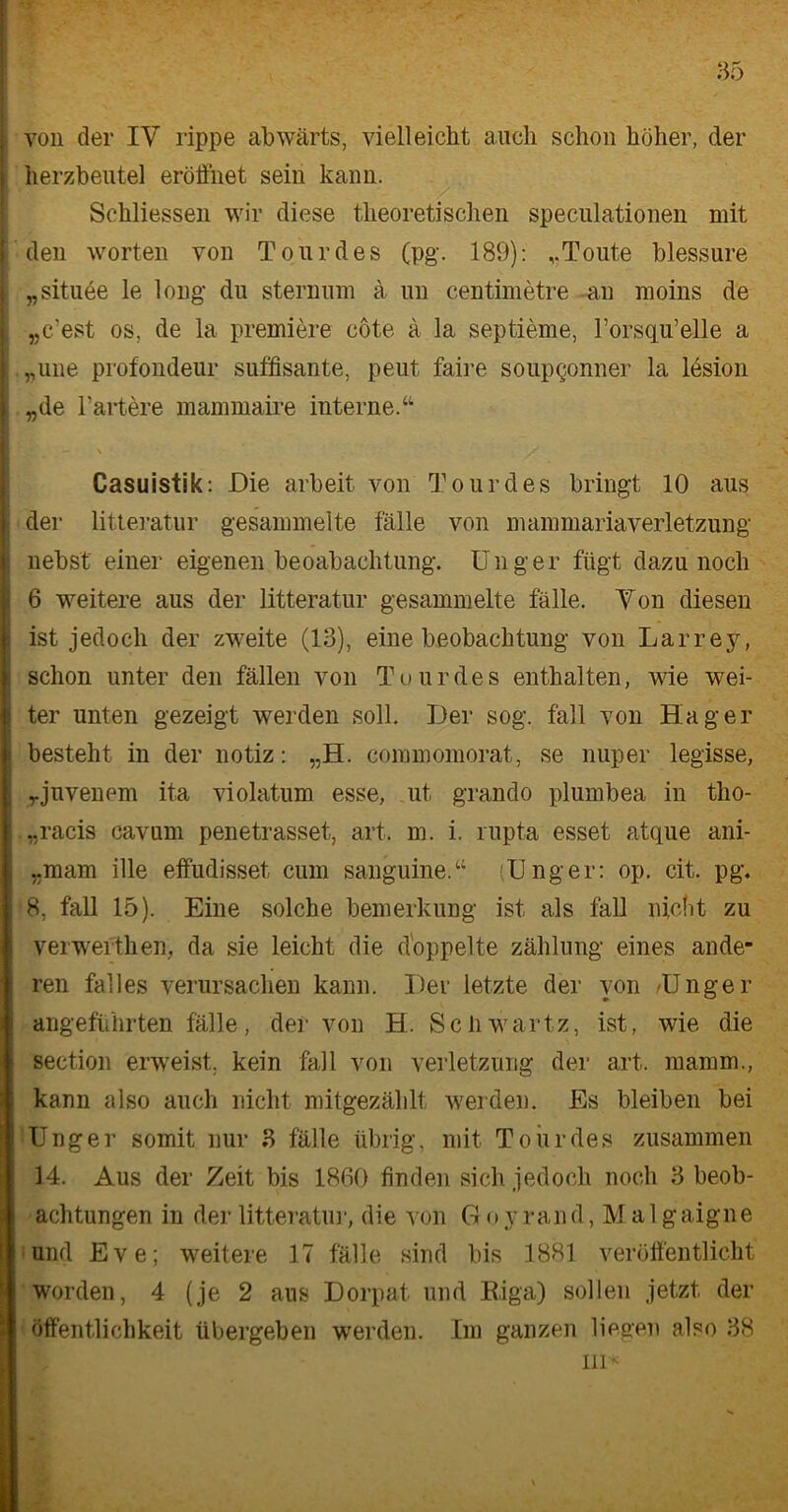 s von der IV rippe abwärts, vielleicht auch schon höher, der herzbeutel eröffnet sein kann. Schliessen wir diese theoretischen speculationen mit den Worten von Tour des (pg. 189): Toute hlessure „situee le long du sternuni ä un centimetre an moins de „c’est os, de la premiere cöte ä la septieme, l’orsqu’elle a E „une profondeur süffisante, peut faire soupgonner la lesion l „de härtere mammaire interne.“ ■ - ' • • ' y Casuistik: Die arbeit von Tour des bringt 10 aus j der litteratur gesammelte fälle von mammariaverletzung . nebst einer eigenen beoabachtung. Unger fügt dazu noch i 6 weitere aus der litteratur gesammelte fälle. Ton diesen ist jedoch der zweite (13), eine beobachtung von Larrey, : schon unter den fällen von Tour des enthalten, wie wei- ter unten gezeigt werden soll. Der sog. fall von Hager i besteht in der notiz: „H. commomorat, se nuper legisse, „juvenem ita violatum esse, ut grando plumbea in tho- ; „racis cavum penetrasset, art. m. i. rupta esset atque ani- ,.mam ille effudisset, cum sanguine.“ (Unger: op. cit. pg, 8, fall 15). Eine solche bemerkung ist als fall nicht zu verwefthen, da sie leicht die doppelte Zahlung eines ande- Iren fall es verursachen kann. Der letzte der von /Unger angeführten fälle, der von H. Schwartz, ist, wie die section erweist, kein fall von Verletzung der art. mamm., kann also auch nicht mitgezählt werden. Es bleiben bei Unger somit nur 3 fälle übrig, mit Tour des zusammen 14. Aus der Zeit bis 1860 finden sich jedoch noch 3 beob- achtungen in der litteratur, die von Goy rand, Malgaigne und Eve; weitere 17 fälle sind bis 1881 veröffentlicht worden, 4 (je 2 aus Dorpat und Riga) sollen jetzt der Öffentlichkeit übergeben werden. Im ganzen liegen also 38 in*