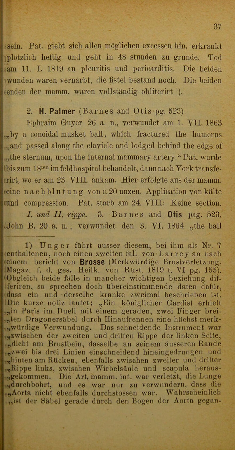 sein. Pat. giebt sich allen möglichen excesseri bin, erkrankt plötzlich heftig und geht in 48 stunden zu gründe. Tod .am 11. I. 1819 an pleuritis und pericarditis. Die beiden wunden waren vernarbt, die fistel bestand noch. Die beiden enden der mainm. waren vollständig obliterirt ]). 2. H. Palmer (Barn.es and Otis pg. 523). Ephraim Guyer 26 a. n., verwundet am 1. VII. 1863 .„by a conoidal musket ball, which fractured the humerus „and passed along the clavicle and lodged behind the edge of .„the sternum, upon the internal mammary artery. “ Pat. wurde 'bis zum 18ten im feldhospital behandelt, dann nach York transfe- rirt, wo er am 23. VIII. ankam. Hier erfolgte aus der mamm. teine nachblutung Yon c.20 unzen. Application von kälte und compression. Pat. starb am 24. VIII: Keine section. I. und II. rippe. 3. Barnes and Otis pag. 523. • John B. 20 a. n., verwundet den 3. VI. 1864 „the ball 1) U n g e r führt ausser diesem, bei ihm als Nr. 7 enthaltenen, noch einen zweiten fall von Larrey an nach einem bericht von Brosse (Merkwürdige Brustverletzung. Magaz. f. d. ges. Heilk. von Rust. 1819 t. VI pg. 155). 'Obgleich beide fälle in mancher wichtigen beziehung dif- feriren, so sprechen doch übereinstimmende daten dafür, dass ein und derselbe kranke zweimal beschrieben ist. Die kurze notiz lautet: „Ein königlicher Gardist erhielt „in Paris im Duell mit einem geraden, zwei Finger beei- lten Dragonersäbel durch Hinaufrennen eine höchst merk* „würdige Verwundung. Das schneidende Instrument war .„zwischen der zweiten und dritten Rippe der linken Seite, „dicht am Brustbein, dasselbe an seinem äusseren Rande „zwei bis drei Linien einschneidend hineingedrungen und „hinten am Rücken, ebenfalls zwischen zweiter und dritter „Rippe links, zwischen Wirbelsäule und scapula heraus- „gekommen. Die Art. mamm. int. war verletzt, die Lunge „durchbohrt, und es war nur zu verwundern, dass die „Aorta nicht ebenfalls durchstossen war. Wahrscheinlich ,,ist der Säbel gerade durch den Bogen der Aorta gegan-