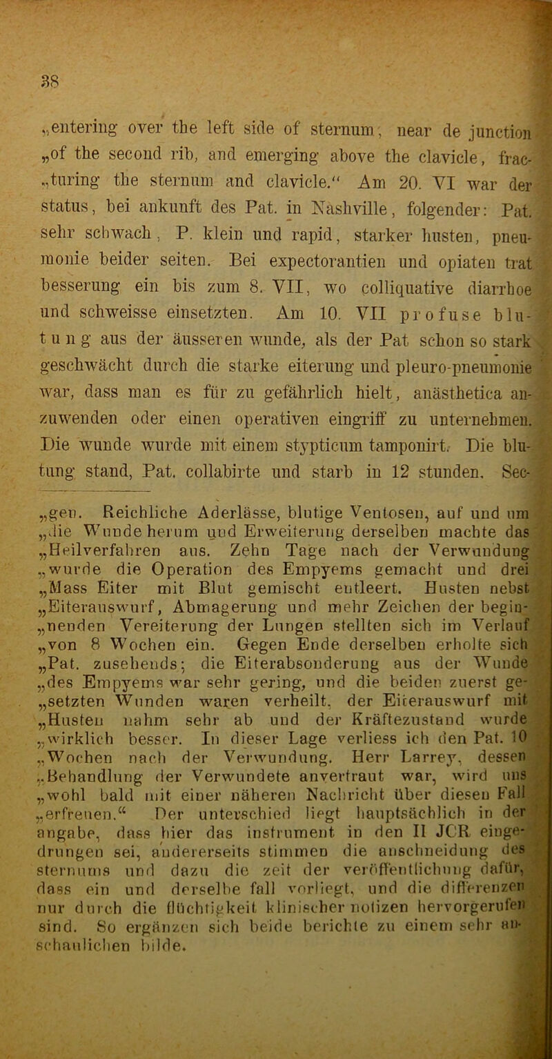 „entering over the left side of sternum; near de junction ‘ „of the second rib, and emerging above the clavicle, frac- 5 „turing the sternum and clavicle. Am 20. VI war der Status, bei ankunft des Pat. in Näshville, folgender: Pat. : sehr schwach, P. klein und rapid, starker husten, pneu- raonie beider seiten. Bei expectoraiitien und Opiaten trat besserung ein bis zum 8. VII, wo colliquative diarrhoe i und schweisse einsetzten. Am 10. VII profuse blu-j t u n g aus der äusseren wunde, als der Pat schon so stark geschwächt durch die starke eiternng und pleuro-pneumonie ' war, dass man es für zu gefährlich hielt, anästhetica an- zuwenden oder einen operativen eingriff zu unternehmen. Die wunde wurde mit einem stypticum tamponirt. Die blu- tung stand, Pat. collabirte und starb in 12 stunden. Sec- -■ „gen. Reichliche Aderlässe, blutige Ventosen, auf und um „die Wundeherum und Erweiterung derselben machte das „Heilverfahren aus. Zehn Tage nach der Verwundung „wurde die Operation des Empyems gemacht uud drei „Mass Eiter mit Blut gemischt entleert. Husten nebst „Eiterauswurf, Abmagerung und mehr Zeichen der begin- nenden Vereiterung der Lungen stellten sich im Verlauf „von 8 Wochen ein. Gegen Ende derselben erholte sich „Pat. zusehends; die Eiterabsonderung aus der Wunde „des Empyems war sehr gering, und die beiden zuerst ge- hetzten Wunden waren verheilt, der Eiterauswurf mit „Husten nahm sehr ab und der Kräftezustand wurde „wirklich besser. In dieser Lage verliess ich den Pat. 10 „Wochen nach der Verwundung. Herr Larrey, dessen „Behandlung der Verwundete anverfraut war, wird uns „wohl bald mit einer näheren Nachricht über diesen Fall „erfreuen.“ Der unterschied liegt hauptsächlich in der angabe, dass hier das instrument in den II JCR einge- drungen sei, andererseits stimmen die anschneidung des sternums und dazu die zeit der Veröffentlichung dafür, dass ein und derselbe fall vorliegt, und die differenzen nur durch die flüchtigkeit klinischer notizen hervorgerufen sind. So ergänzen sich beide berichte zu einem sehr an- schaulichen bilde.