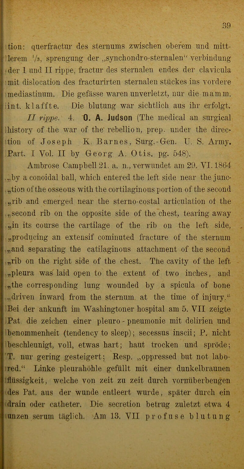 I tion: querfractur des sternums zwischen oberem und mitt- 1 lerem */s, Sprengung der „synchondro-sternalen“ Verbindung | der 1 und II rippe, fractur des sternalen endes der clavicula I mit dislocation des fracturirten sternalen Stückes ins vordere I mediastinum. Die gefässe waren unverletzt, nur die mamm. i int. klaffte. Die blutung war sichtlich aus ihr erfolgt. II rippe. 4. 0. A. Judson (The medical an surgical llhistory of the war of the' rebellion, prep. under the direc- j tion of Joseph K. Barnes, Surg.-Gen. U. S. Army. I Part. I Vol. II by Georg A. Otis. pg. 548). Ambrose Campbell 21, a. n., verwundet am 29. VI. 1864 l.,.by a conoidal ball, which entered the left side near the junc- „tion of the osseous with the cortilaginous portion of the second „rib and emerged near the sterno-costal articulation of the „second rib on the opposite side of the ehest, tearing away „in its course the cartilage of the rib on the left side, „producing an extensif cominuted fracture of the sternum „and separating the catilaginous attachment of the second I „rib on the right side of the ehest. The cavity of the left „pleura was laid open to the extent of two inches, and | „the corresponding lung wounded by a spicula of bone .„driven inward from the sternum at the time of injuryA : Bei der ankunft im Washingtoner hospital am 5. VII zeigte ! Pat die Zeichen einer pleuro - pneumonie mit delirien und benommenheit (tendency to sleep); secessus inscii; P. nicht ! beschleunigt, voll, etwas hart; haut trocken und spröde; T. nur gering gesteigert; Resp. „oppressed but not labö- : red.“ Linke pleurahöhle gefüllt mit einer dunkelbraunen i flüssigkeit, welche von zeit zu zeit durch vornüberbeugen des Pat. aus der wunde entleert wurde, später durch ein drain oder catheter. Die secretion betrug zuletzt etwa 4 unzen serum täglich. Am 13. VII profuse blutung