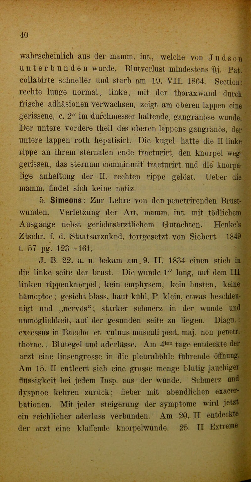 wahrscheinlich aus der mamm. int., welche von J u d s o n ' unterbunden wurde. Blutverlust mindestens <83. Pat. collabirte schneller und starb am 19. VII. 1864. Section: rechte lunge normal, linke, mit der thoraxwand durch frische adhäsionen verwachsen, zeigt am oberen lappen eine gerissene, c. 2 im durchmesser haltende, gangränöse wunde. Der untere vordere theil des oberen lappens gangränös, der untere lappen roth hepatisirt. Die kugel hatte die II linke rippe an ihrem sternalen ende fracturirt, den knorpel weg- gerissen, das sternum comminutif fracturirt und die' knorpe- lige anheftung der II. rechten rippe gelöst. lieber die mamm. findet sich keine notiz. 5. Simeons: Zur Lehre von den penetrirenden Brust- wunden. Verletzung der Art. mamm. int. mit tödlichem Ausgange nebst gerichtsärztlichem Gutachten. Henke’s Ztschr. f. d. Staatsarznknd. fortgesetzt von Siebert. 1849 t. 57 pg. 123-161. J. B. 22. a. n. bekam am.9. II. 1834 einen stich in die linke seite der brust. Die wunde 1 lang, auf dem III linken rippenknorpel; kein emphysem, kein husten, keine hämoptoe; gesicht blass, haut kühl, P. klein, etwms beschleu- nigt und „nervös“; starker schmerz in der wunde und Unmöglichkeit, auf der gesunden seite zu liegen. Diagn.: excessus in Baccho et vulnus musculi pect. maj. non penetr. thorac.. Blutegel und aderlässe. Am 4ten tage entdeckte der arzt eine linsengrosse in die pleurahöhle führende Öffnung. Am 15. II entleert sich eine grosse menge blutig jauchiger flüssigkeit bei jedem Insp. aus der wunde. Schmerz und dyspnoe kehren zurück; lieber mit abendlichen exacer- bationen. Mit jeder Steigerung der Symptome wird jetzt ein reichlicher aderlass verbunden. Am 20. II entdeckte • der arzt eine klaffende knorpelwunde. 25. II Extreme