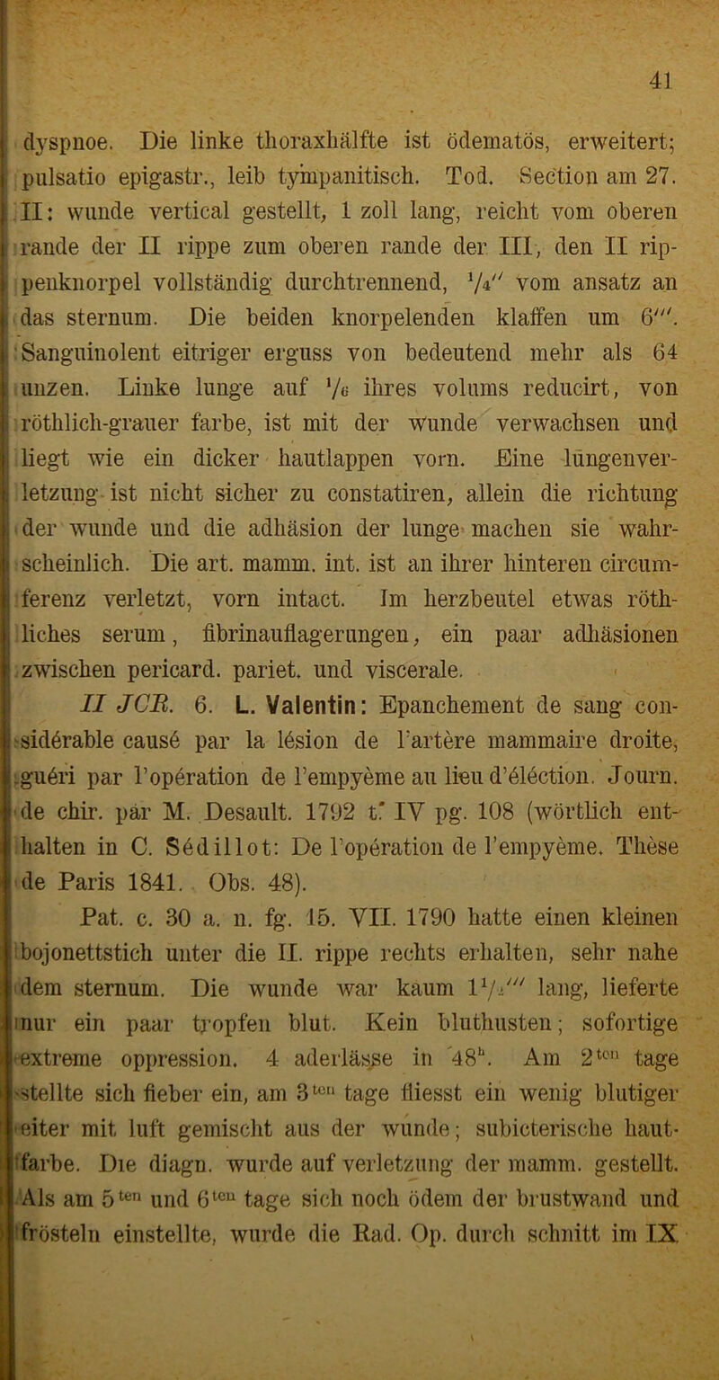 dyspnoe. Die linke thoraxhälfte ist ödematös, erweitert; pulsatio epigastr., leib tympanitisch. Tod. Section am 27. II: wunde vertical gestellt, 1 zoll lang, reicht vom oberen rande der II rippe zum oberen rande der III, den II rip- penknorpel vollständig durchtrennend, V* vom ansatz an das sternum. Die beiden knorpelenden klaffen um 6'. Sanguinolent eitriger erguss von bedeutend mehr als 64 uiizen. Linke lunge auf l/a ihres volums reducirt, von röthlich-grauer färbe, ist mit der Wunde verwachsen und liegt wie ein dicker hautlappen vorn. Eine lungenver- letzung ist nicht sicher zu constatiren, allein die richtung der wunde und die adhäsion der lunge machen sie wahr- scheinlich. Die art. mamm. int. ist an ihrer hinteren circum- ferenz verletzt, vorn intact. Im herzbeutel etwas röth- liches serum, fibrinauffagerungen, ein paar adhäsionen zwischen pericard. pariet. und viscerale. II JCR. 6. L. Valentin: Epanchement de sang con- -sidörable causö par la lösion de härtere mammaire droite, .gu6ri par l’operation de l’empyeme au lieu dAlection. Journ. de chir. pär M. Desault. 1792 t* IV pg. 108 (wörtlich ent- halten in C. Sedillot: De l’operation de l’empyeme. These de Paris 1841. Obs. 48). Pat. c. 30 a. n. fg. 15. VII. 1790 hatte einen kleinen bojonettstich unter die II. rippe rechts erhalten, sehr nahe dem sternum. Die wunde war kaum l1/«' lang, lieferte inur ein paar tropfen blut. Kein bluthusten; sofortige extreme oppression. 4 aderlässe in 48\ Am 2tc,i tage -stellte sich fieber ein, am 31011 tage liiesst ein wenig blutiger eiter mit luft gemischt aus der wunde; subicterische haut- färbe. Die diagn. wurde auf Verletzung der mamm. gestellt. Als am 5ten und 6teu tage sich noch ödem der brustwand und frösteln einstellte, wurde die Rad. Op. durch schnitt im IX