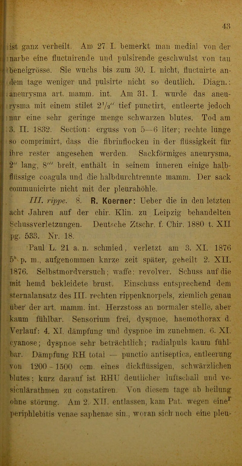 ist ganz verheilt. Am 27 I. bemerkt man medial von der ! narbe eine fluctuirende und pulsirende geschwulst von tau ■e beneigrösse. Sie wuchs bis zum 30. I. nicht, fluctuirte an- jj> dem tage weniger und pulsirte nicht so deutlich. Diagn.: i aneurysma art. mamm, int. Am 31. 1. wurde das aneu- j rysma mit einem stilet 2'/q tief punctirt, entleerte jedoch nur eine sehr geringe menge schwarzen blutes. Tod am 3. II. 1832. Section: erguss von 5—6 liter; rechte lunge so comprimirt, dass die fibrinflocken in der flüssigkeit für ihre rester angesehen werden. Sackförmiges aneurysma, 2 lang, 8' breit, enthält in seinem inneren einige halb- flüssige coagula und die halb durchtrennte mamm. Der sack communicirte nicht mit der pleurahöhle. III. rippe. 8. R. Koerner: Ueber die in den letzten acht Jahren auf der chir, Klin. zu Leipzig behandelten Schussverletzungen. Deutsche Ztschr. f. Chir. 1880 t. XII pg. 533. Nr. 18. Paul L. 21 a, n. schmied, verletzt am 3. XI. 1876 5h'p. m., aufgenommen kurze zeit später, geheilt 2. XII. 1876. Selbstmordversuch ; waffe: revolver. Schuss auf die mit hemd bekleidete brüst. Einschuss entsprechend dem sternalansatz des III. rechten rippenknorpels, ziemlich genau über der art. mamm. int. Herzstoss an normaler stelle, aber kaum fühlbar. Sensorium frei, dyspnoe, haemothorax d. Verlauf: 4. XI. dämpfung und dyspnoe im zunehmen. 6. XI. cyanose; dyspnoe sehr beträchtlich; radialpuls kaum fühl- bar. Dämpfung RH total — punctio antiseptica, entleemng von 1200 - 1300 ccm. eines dickflüssigen, schwärzlichen blutes; kurz darauf ist RHU deutlicher luftschall und ve- siculärathmen zu constatiren. Von diesem tage ab heilung ohne Störung. Am 2. XII. entlassen, kam Pat. wegen eine1’ Periphlebitis venae saphenae sin., woran sich noch eine pleu-