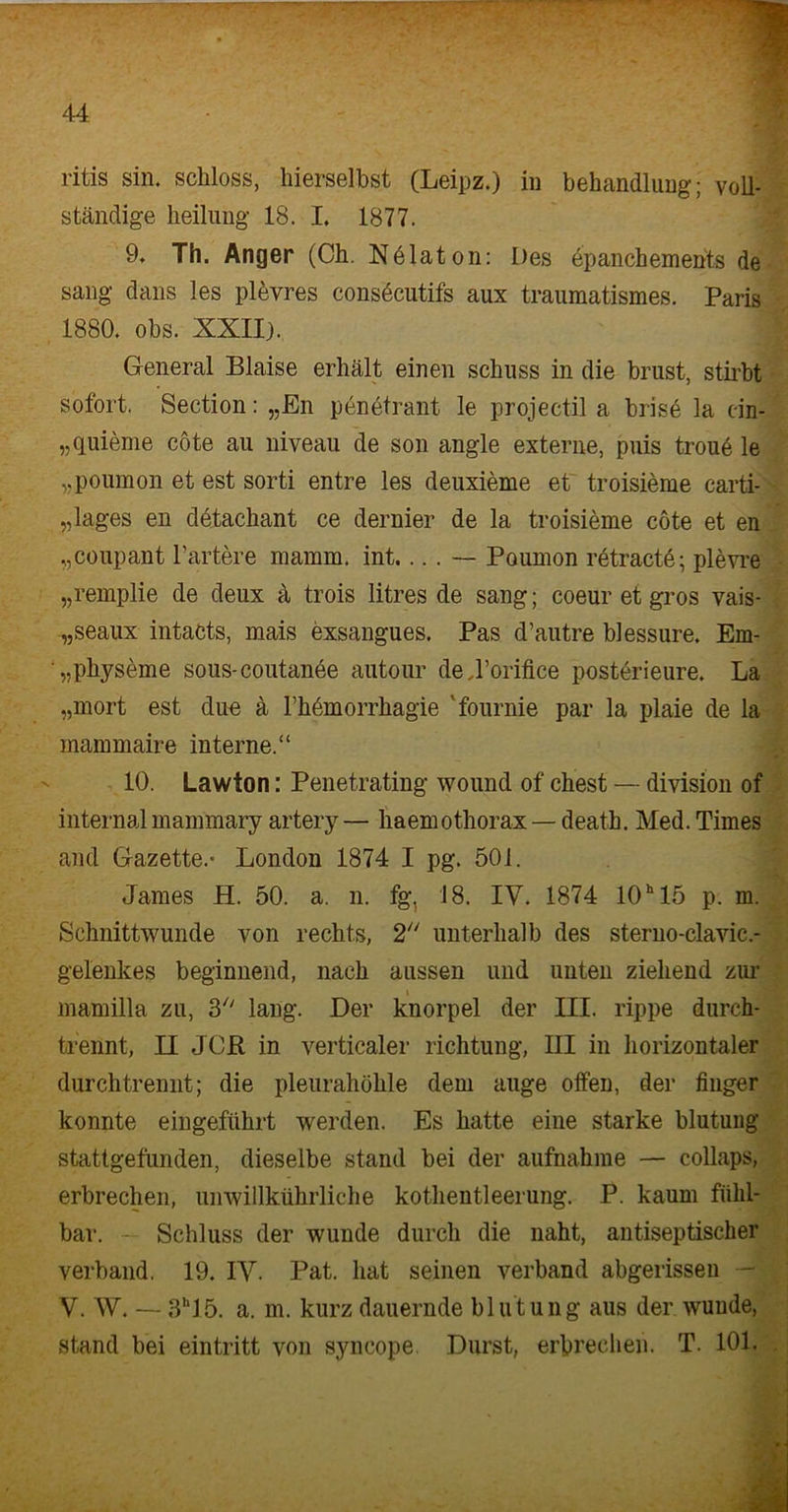 ritis sin. schloss, hierselbst (Leipz.) in behandlung; voll- ständige heilung 18. I. 1877. 9. Th. Anger (Ch. Nölaton: Des epanchements de sang dans les plevres consöcutifs aux traumatismes. Paris 1880. obs. XXII). General Blaise erhält einen schuss in die brüst, stirbt sofort. Section: „En penetrant le projectil a brise la cin- „quieme cöte au niveau de son angle externe, puis troue le „poumon et est sorti entre les deuxieme et troisieme carti- „lages en detachant ce dernier de la troisieme cöte et en „coupant härtere mamm. int.... — Poumon retractö; plevre „remplie de deux ä trois litres de sang; coeur et gros vais- „seaux intacts, mais exsangues. Pas d’autre blessure. Em- ^pliyseme sous-coutanee autour dej’orifice posterieure. La „mort est due ä Themorrhagie fournie par la plaie de la mammaire interne.“ 10. Lawton: Penetrating wound of ehest — di vision of internalmammary artery— haemothorax — death. Med. Times and Gazette.* London 1874 I pg. 501. James H. 50. a. n. fg, 18. IV. 1874 101115 p. m. Schnittwunde von rechts, 2 unterhalb des sterno-clavic.- gelenkes beginnend, nach aussen und unten ziehend zur i mamilla zu, lang. Der knorpel der III. rippe durch- trennt, II JCR in verticaler richtung, III in horizontaler durch trennt; die pleurahöhle dem äuge offen, der fiuger konnte eingeführt werden. Es hatte eine starke blutung stattgefunden, dieselbe stand bei der aufnakme — collaps, erbrechen, unwillkührliche kothentleerung. P. kaum fühl- bar. - Schluss der wunde durch die naht, antiseptischer verband, 19. IV. Pat. hat seinen verband abgerissen - V. W. —- 3h15. a. m. kurz dauernde blutung aus der wunde, stand bei eintritt von syncope. Durst, erbrechen. T. 101.